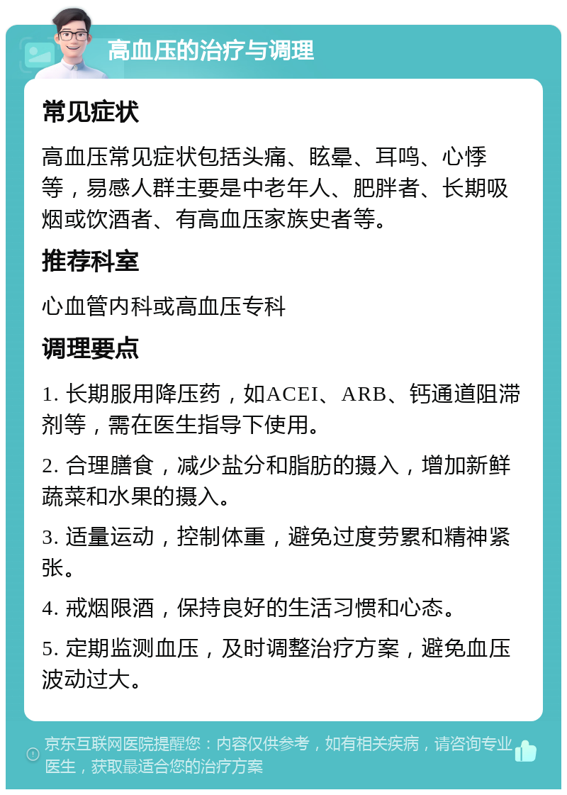 高血压的治疗与调理 常见症状 高血压常见症状包括头痛、眩晕、耳鸣、心悸等，易感人群主要是中老年人、肥胖者、长期吸烟或饮酒者、有高血压家族史者等。 推荐科室 心血管内科或高血压专科 调理要点 1. 长期服用降压药，如ACEI、ARB、钙通道阻滞剂等，需在医生指导下使用。 2. 合理膳食，减少盐分和脂肪的摄入，增加新鲜蔬菜和水果的摄入。 3. 适量运动，控制体重，避免过度劳累和精神紧张。 4. 戒烟限酒，保持良好的生活习惯和心态。 5. 定期监测血压，及时调整治疗方案，避免血压波动过大。