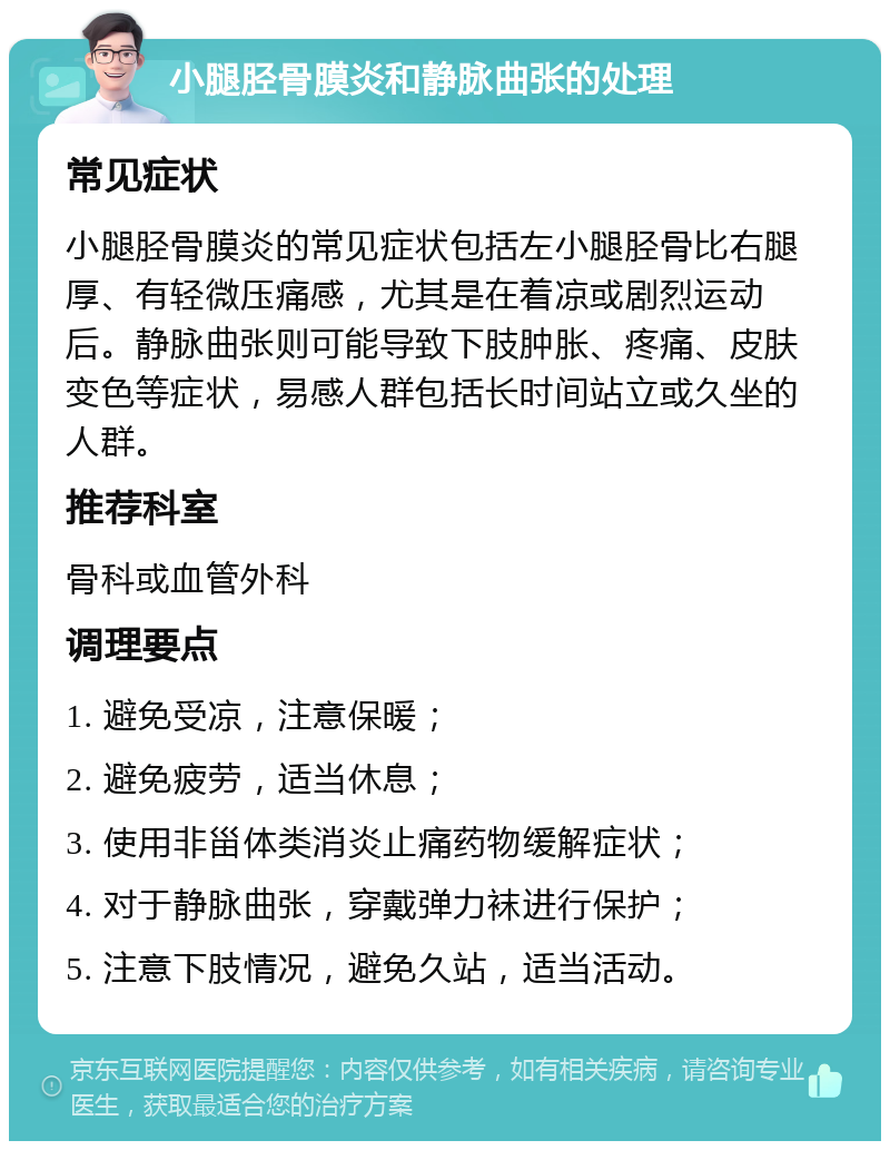 小腿胫骨膜炎和静脉曲张的处理 常见症状 小腿胫骨膜炎的常见症状包括左小腿胫骨比右腿厚、有轻微压痛感，尤其是在着凉或剧烈运动后。静脉曲张则可能导致下肢肿胀、疼痛、皮肤变色等症状，易感人群包括长时间站立或久坐的人群。 推荐科室 骨科或血管外科 调理要点 1. 避免受凉，注意保暖； 2. 避免疲劳，适当休息； 3. 使用非甾体类消炎止痛药物缓解症状； 4. 对于静脉曲张，穿戴弹力袜进行保护； 5. 注意下肢情况，避免久站，适当活动。