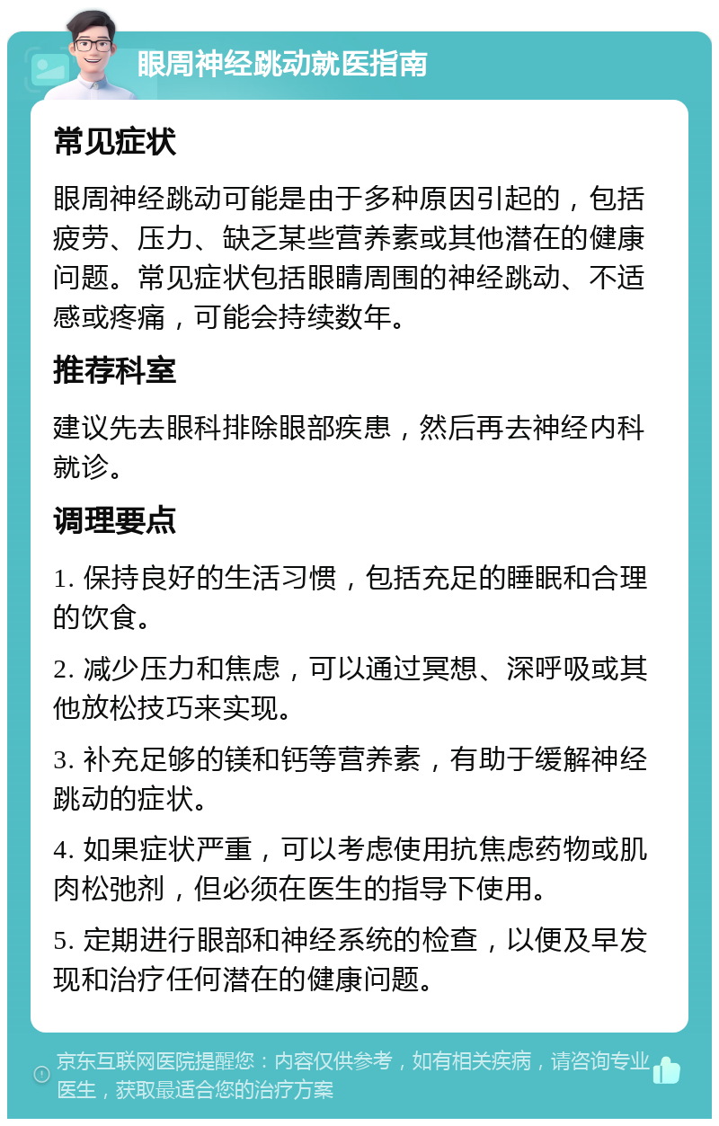 眼周神经跳动就医指南 常见症状 眼周神经跳动可能是由于多种原因引起的，包括疲劳、压力、缺乏某些营养素或其他潜在的健康问题。常见症状包括眼睛周围的神经跳动、不适感或疼痛，可能会持续数年。 推荐科室 建议先去眼科排除眼部疾患，然后再去神经内科就诊。 调理要点 1. 保持良好的生活习惯，包括充足的睡眠和合理的饮食。 2. 减少压力和焦虑，可以通过冥想、深呼吸或其他放松技巧来实现。 3. 补充足够的镁和钙等营养素，有助于缓解神经跳动的症状。 4. 如果症状严重，可以考虑使用抗焦虑药物或肌肉松弛剂，但必须在医生的指导下使用。 5. 定期进行眼部和神经系统的检查，以便及早发现和治疗任何潜在的健康问题。