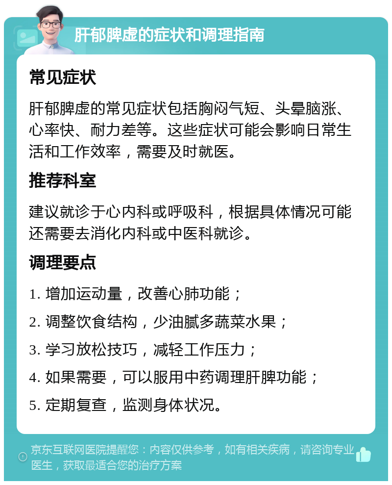 肝郁脾虚的症状和调理指南 常见症状 肝郁脾虚的常见症状包括胸闷气短、头晕脑涨、心率快、耐力差等。这些症状可能会影响日常生活和工作效率，需要及时就医。 推荐科室 建议就诊于心内科或呼吸科，根据具体情况可能还需要去消化内科或中医科就诊。 调理要点 1. 增加运动量，改善心肺功能； 2. 调整饮食结构，少油腻多蔬菜水果； 3. 学习放松技巧，减轻工作压力； 4. 如果需要，可以服用中药调理肝脾功能； 5. 定期复查，监测身体状况。