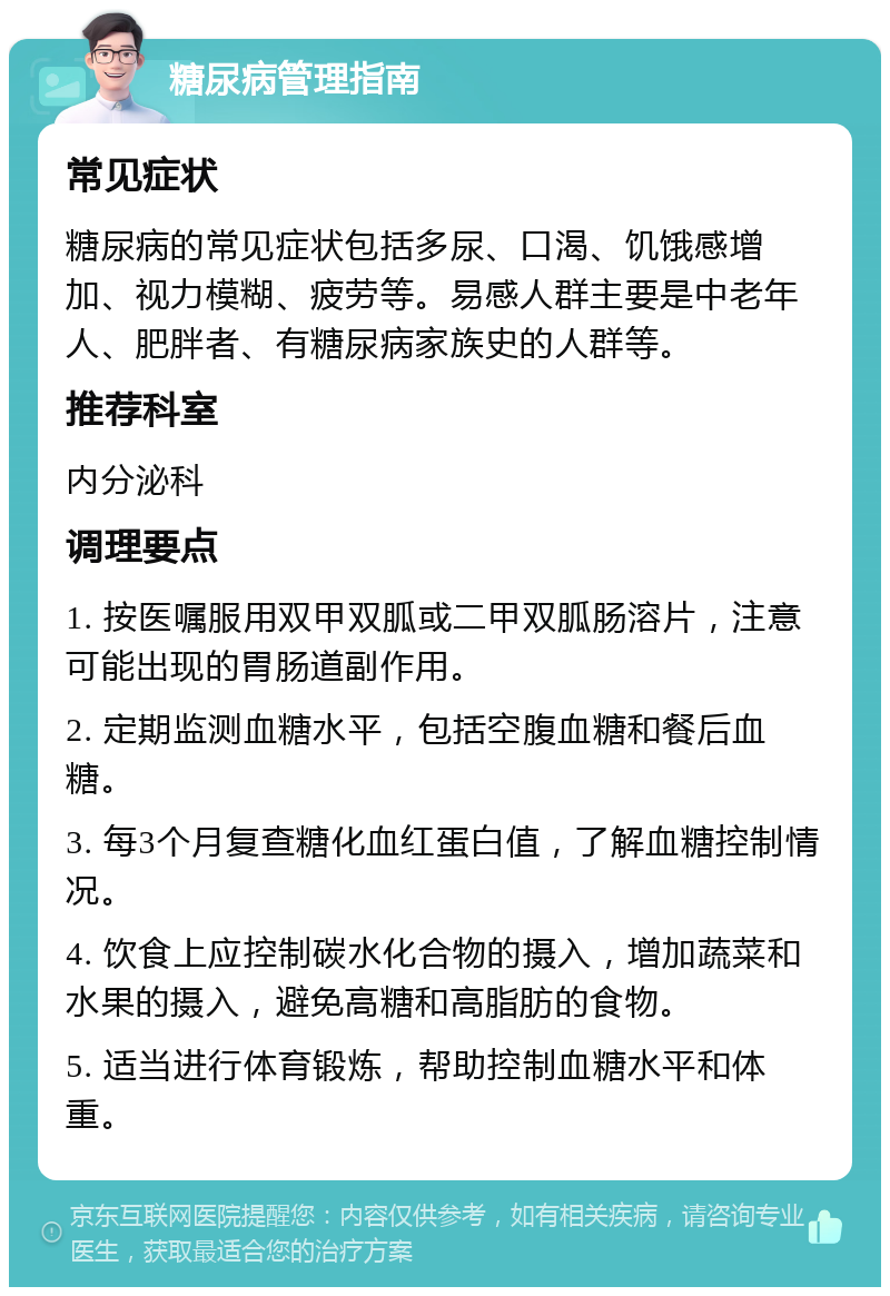 糖尿病管理指南 常见症状 糖尿病的常见症状包括多尿、口渴、饥饿感增加、视力模糊、疲劳等。易感人群主要是中老年人、肥胖者、有糖尿病家族史的人群等。 推荐科室 内分泌科 调理要点 1. 按医嘱服用双甲双胍或二甲双胍肠溶片，注意可能出现的胃肠道副作用。 2. 定期监测血糖水平，包括空腹血糖和餐后血糖。 3. 每3个月复查糖化血红蛋白值，了解血糖控制情况。 4. 饮食上应控制碳水化合物的摄入，增加蔬菜和水果的摄入，避免高糖和高脂肪的食物。 5. 适当进行体育锻炼，帮助控制血糖水平和体重。