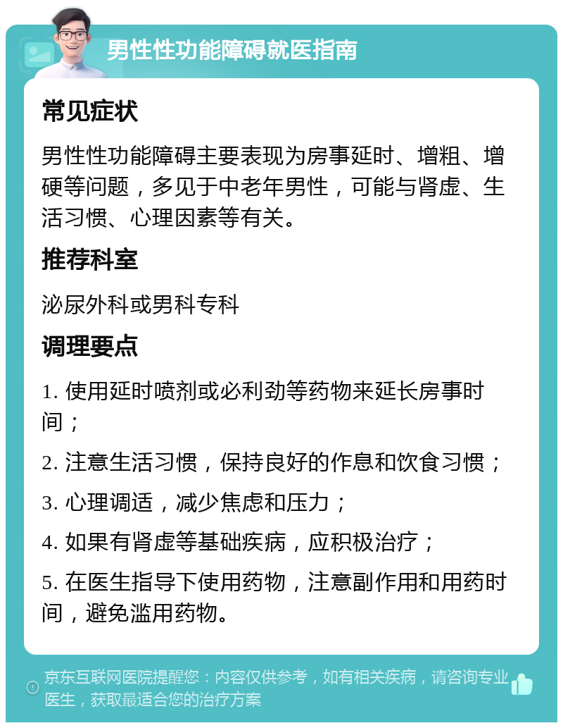 男性性功能障碍就医指南 常见症状 男性性功能障碍主要表现为房事延时、增粗、增硬等问题，多见于中老年男性，可能与肾虚、生活习惯、心理因素等有关。 推荐科室 泌尿外科或男科专科 调理要点 1. 使用延时喷剂或必利劲等药物来延长房事时间； 2. 注意生活习惯，保持良好的作息和饮食习惯； 3. 心理调适，减少焦虑和压力； 4. 如果有肾虚等基础疾病，应积极治疗； 5. 在医生指导下使用药物，注意副作用和用药时间，避免滥用药物。