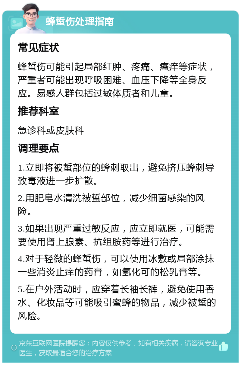 蜂蜇伤处理指南 常见症状 蜂蜇伤可能引起局部红肿、疼痛、瘙痒等症状，严重者可能出现呼吸困难、血压下降等全身反应。易感人群包括过敏体质者和儿童。 推荐科室 急诊科或皮肤科 调理要点 1.立即将被蜇部位的蜂刺取出，避免挤压蜂刺导致毒液进一步扩散。 2.用肥皂水清洗被蜇部位，减少细菌感染的风险。 3.如果出现严重过敏反应，应立即就医，可能需要使用肾上腺素、抗组胺药等进行治疗。 4.对于轻微的蜂蜇伤，可以使用冰敷或局部涂抹一些消炎止痒的药膏，如氢化可的松乳膏等。 5.在户外活动时，应穿着长袖长裤，避免使用香水、化妆品等可能吸引蜜蜂的物品，减少被蜇的风险。