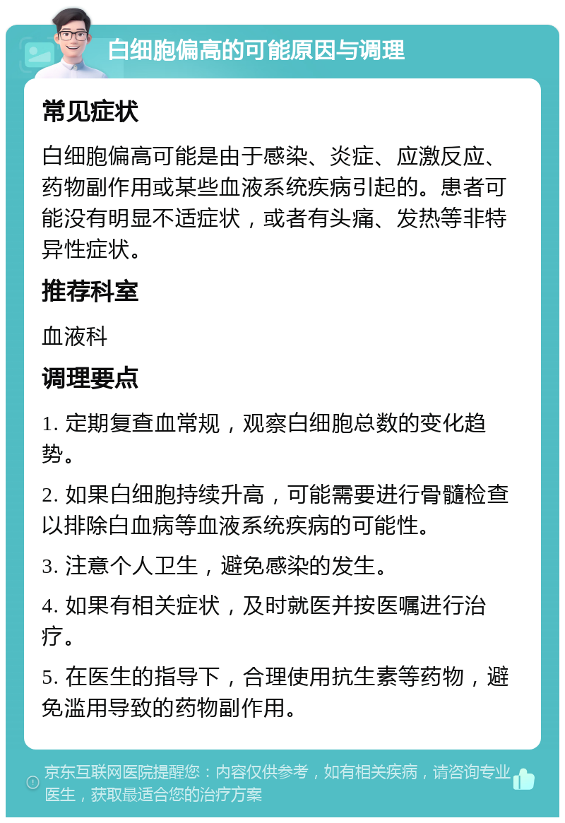 白细胞偏高的可能原因与调理 常见症状 白细胞偏高可能是由于感染、炎症、应激反应、药物副作用或某些血液系统疾病引起的。患者可能没有明显不适症状，或者有头痛、发热等非特异性症状。 推荐科室 血液科 调理要点 1. 定期复查血常规，观察白细胞总数的变化趋势。 2. 如果白细胞持续升高，可能需要进行骨髓检查以排除白血病等血液系统疾病的可能性。 3. 注意个人卫生，避免感染的发生。 4. 如果有相关症状，及时就医并按医嘱进行治疗。 5. 在医生的指导下，合理使用抗生素等药物，避免滥用导致的药物副作用。