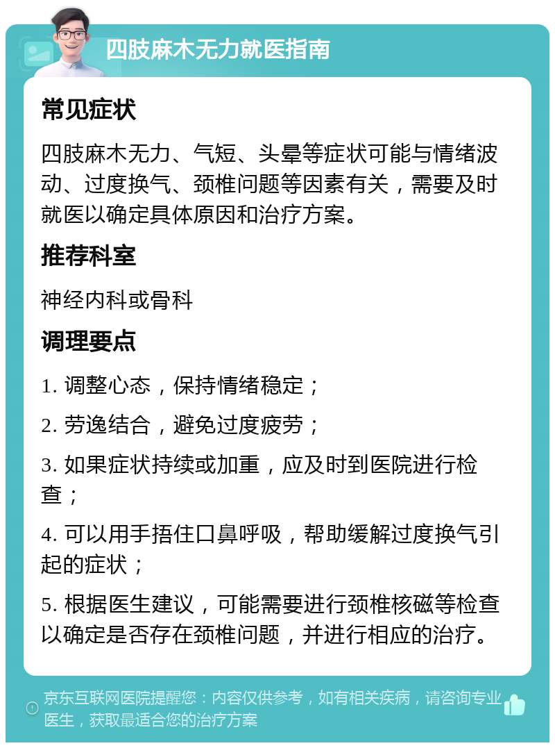 四肢麻木无力就医指南 常见症状 四肢麻木无力、气短、头晕等症状可能与情绪波动、过度换气、颈椎问题等因素有关，需要及时就医以确定具体原因和治疗方案。 推荐科室 神经内科或骨科 调理要点 1. 调整心态，保持情绪稳定； 2. 劳逸结合，避免过度疲劳； 3. 如果症状持续或加重，应及时到医院进行检查； 4. 可以用手捂住口鼻呼吸，帮助缓解过度换气引起的症状； 5. 根据医生建议，可能需要进行颈椎核磁等检查以确定是否存在颈椎问题，并进行相应的治疗。