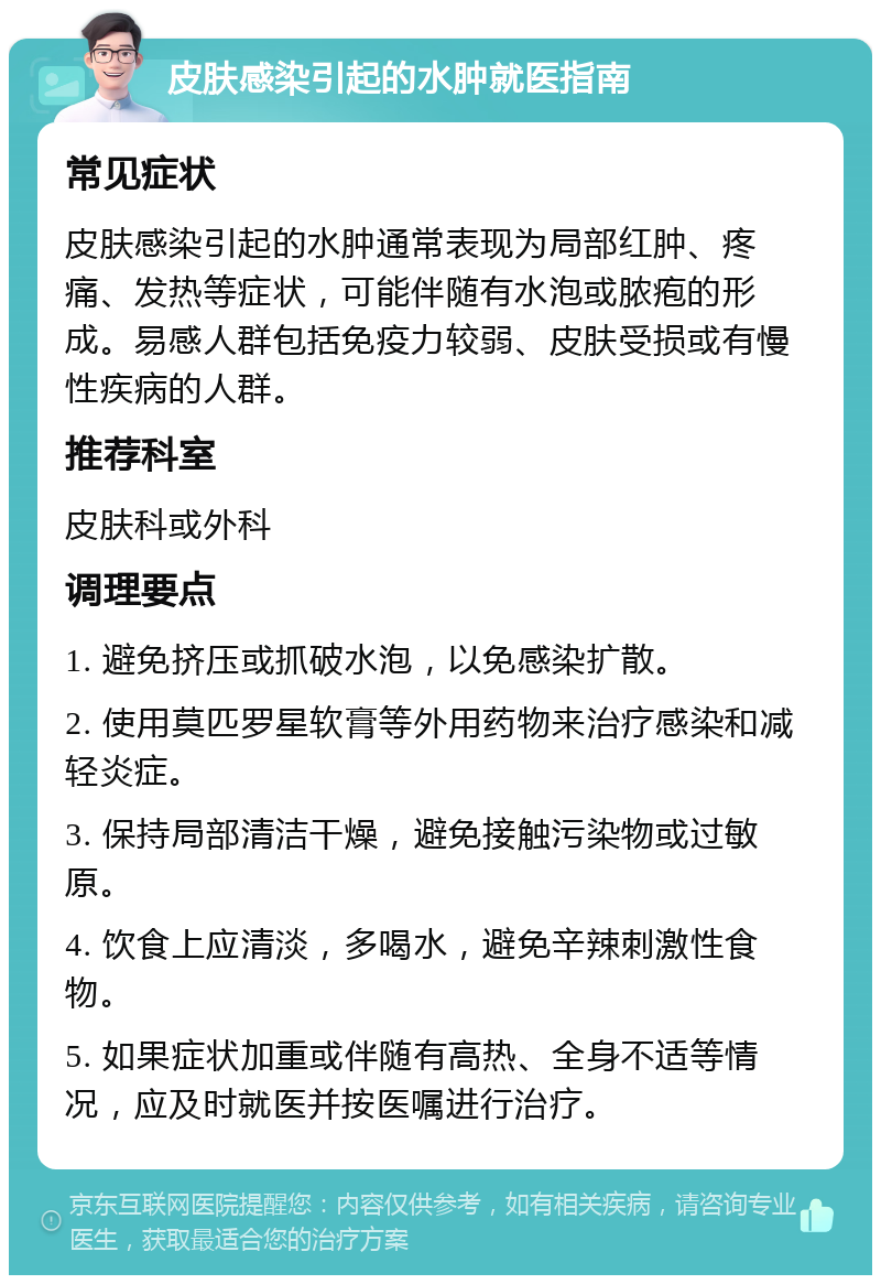 皮肤感染引起的水肿就医指南 常见症状 皮肤感染引起的水肿通常表现为局部红肿、疼痛、发热等症状，可能伴随有水泡或脓疱的形成。易感人群包括免疫力较弱、皮肤受损或有慢性疾病的人群。 推荐科室 皮肤科或外科 调理要点 1. 避免挤压或抓破水泡，以免感染扩散。 2. 使用莫匹罗星软膏等外用药物来治疗感染和减轻炎症。 3. 保持局部清洁干燥，避免接触污染物或过敏原。 4. 饮食上应清淡，多喝水，避免辛辣刺激性食物。 5. 如果症状加重或伴随有高热、全身不适等情况，应及时就医并按医嘱进行治疗。