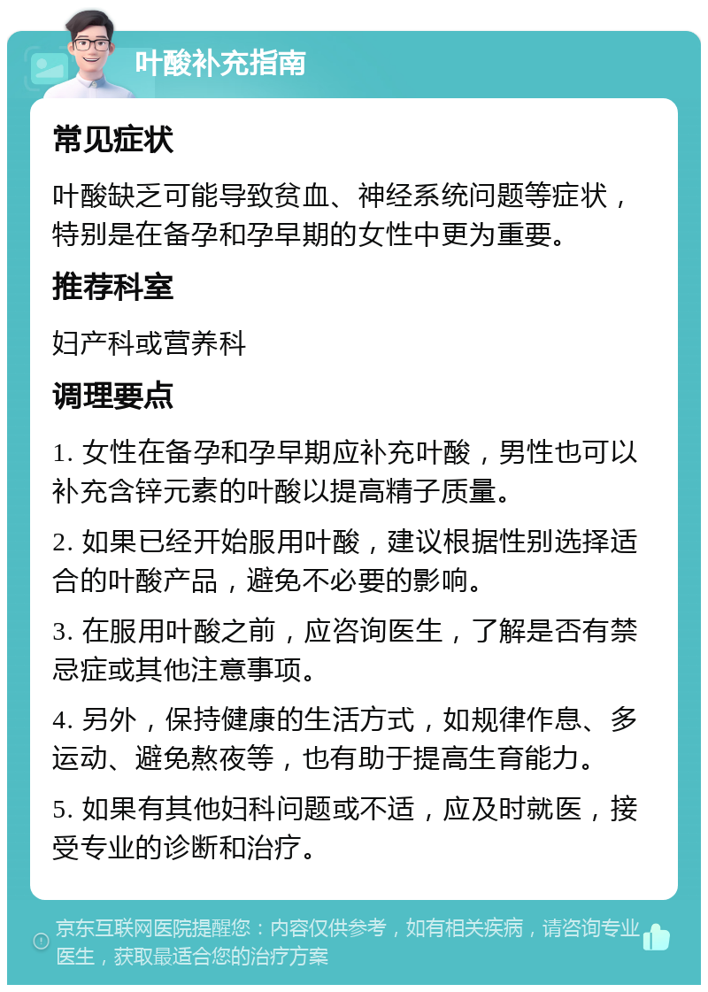 叶酸补充指南 常见症状 叶酸缺乏可能导致贫血、神经系统问题等症状，特别是在备孕和孕早期的女性中更为重要。 推荐科室 妇产科或营养科 调理要点 1. 女性在备孕和孕早期应补充叶酸，男性也可以补充含锌元素的叶酸以提高精子质量。 2. 如果已经开始服用叶酸，建议根据性别选择适合的叶酸产品，避免不必要的影响。 3. 在服用叶酸之前，应咨询医生，了解是否有禁忌症或其他注意事项。 4. 另外，保持健康的生活方式，如规律作息、多运动、避免熬夜等，也有助于提高生育能力。 5. 如果有其他妇科问题或不适，应及时就医，接受专业的诊断和治疗。