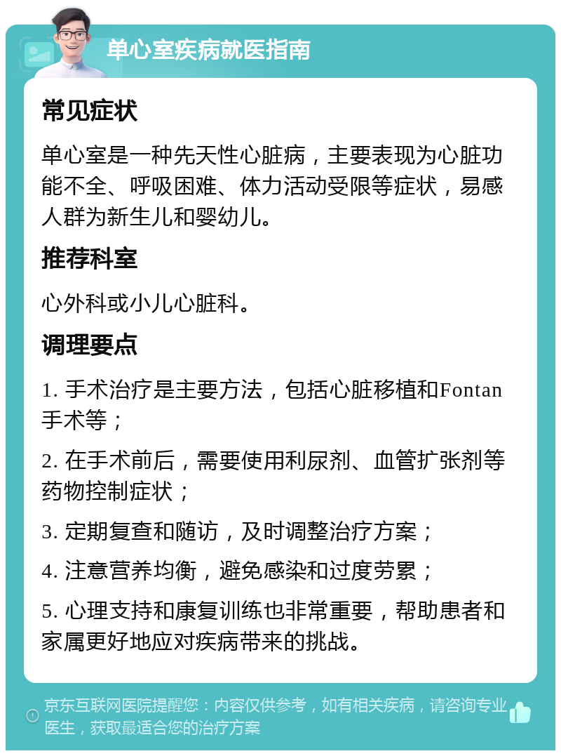 单心室疾病就医指南 常见症状 单心室是一种先天性心脏病，主要表现为心脏功能不全、呼吸困难、体力活动受限等症状，易感人群为新生儿和婴幼儿。 推荐科室 心外科或小儿心脏科。 调理要点 1. 手术治疗是主要方法，包括心脏移植和Fontan手术等； 2. 在手术前后，需要使用利尿剂、血管扩张剂等药物控制症状； 3. 定期复查和随访，及时调整治疗方案； 4. 注意营养均衡，避免感染和过度劳累； 5. 心理支持和康复训练也非常重要，帮助患者和家属更好地应对疾病带来的挑战。