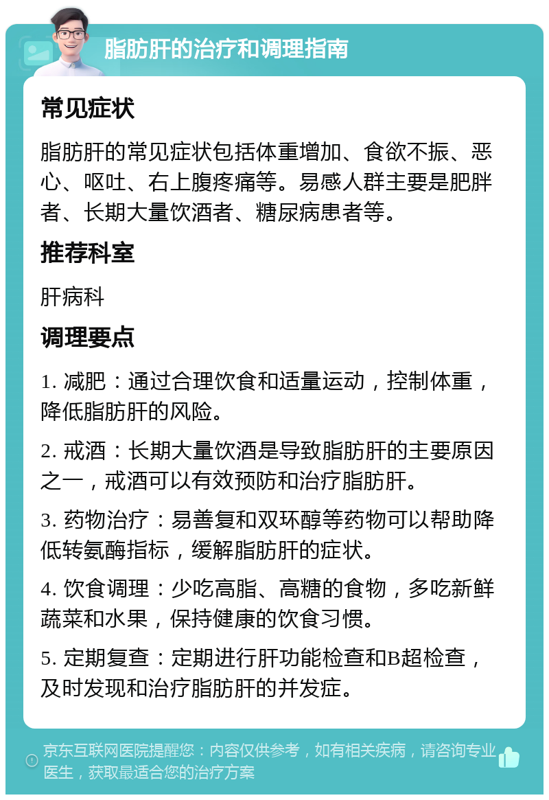 脂肪肝的治疗和调理指南 常见症状 脂肪肝的常见症状包括体重增加、食欲不振、恶心、呕吐、右上腹疼痛等。易感人群主要是肥胖者、长期大量饮酒者、糖尿病患者等。 推荐科室 肝病科 调理要点 1. 减肥：通过合理饮食和适量运动，控制体重，降低脂肪肝的风险。 2. 戒酒：长期大量饮酒是导致脂肪肝的主要原因之一，戒酒可以有效预防和治疗脂肪肝。 3. 药物治疗：易善复和双环醇等药物可以帮助降低转氨酶指标，缓解脂肪肝的症状。 4. 饮食调理：少吃高脂、高糖的食物，多吃新鲜蔬菜和水果，保持健康的饮食习惯。 5. 定期复查：定期进行肝功能检查和B超检查，及时发现和治疗脂肪肝的并发症。