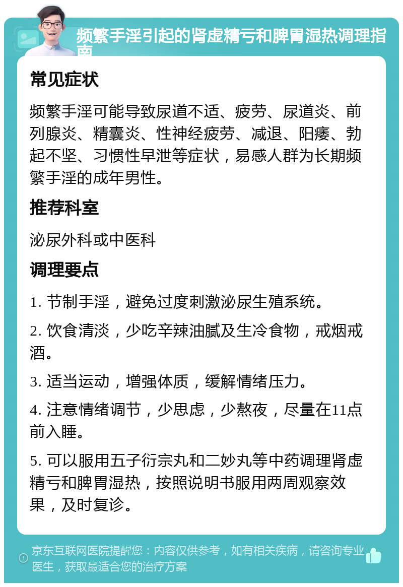 频繁手淫引起的肾虚精亏和脾胃湿热调理指南 常见症状 频繁手淫可能导致尿道不适、疲劳、尿道炎、前列腺炎、精囊炎、性神经疲劳、减退、阳痿、勃起不坚、习惯性早泄等症状，易感人群为长期频繁手淫的成年男性。 推荐科室 泌尿外科或中医科 调理要点 1. 节制手淫，避免过度刺激泌尿生殖系统。 2. 饮食清淡，少吃辛辣油腻及生冷食物，戒烟戒酒。 3. 适当运动，增强体质，缓解情绪压力。 4. 注意情绪调节，少思虑，少熬夜，尽量在11点前入睡。 5. 可以服用五子衍宗丸和二妙丸等中药调理肾虚精亏和脾胃湿热，按照说明书服用两周观察效果，及时复诊。