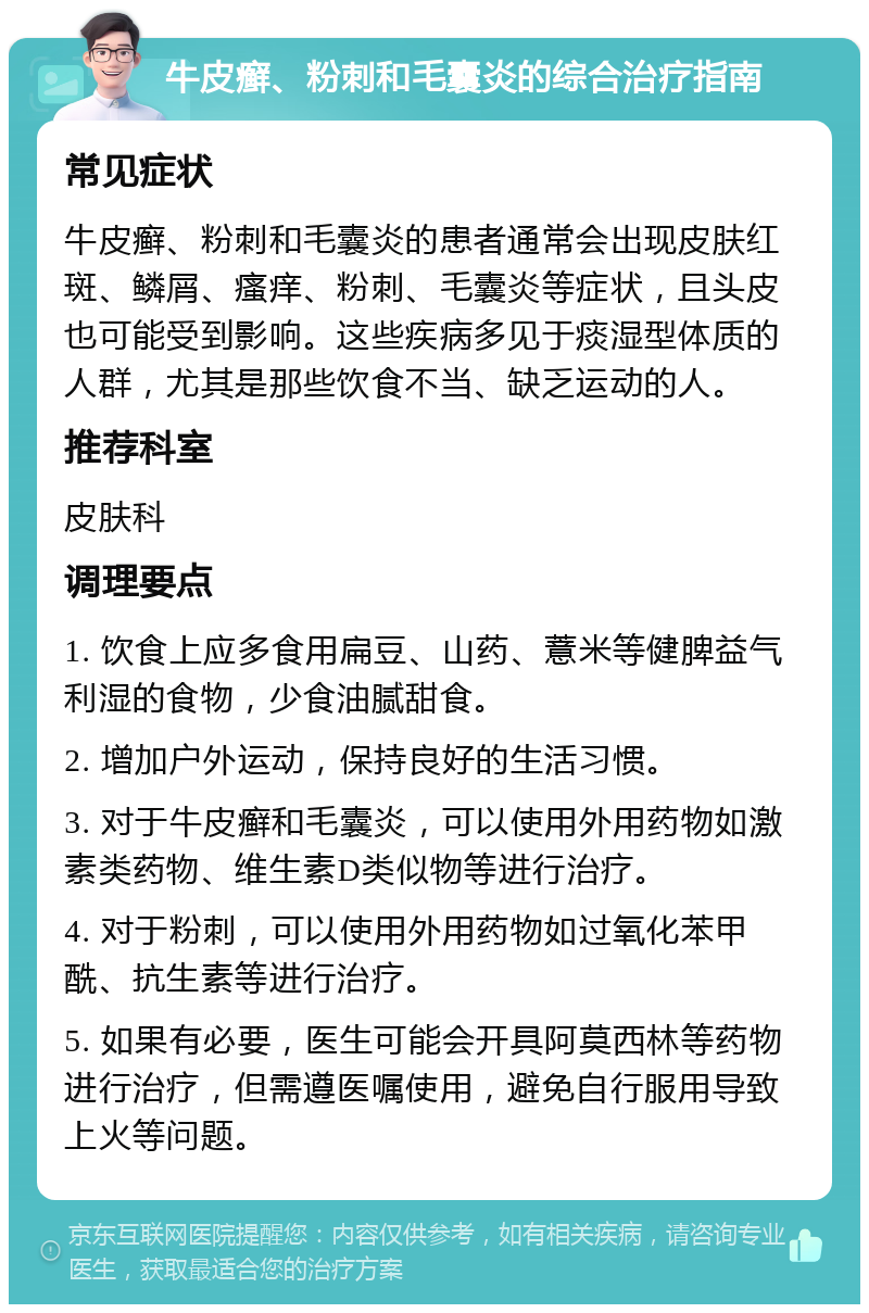 牛皮癣、粉刺和毛囊炎的综合治疗指南 常见症状 牛皮癣、粉刺和毛囊炎的患者通常会出现皮肤红斑、鳞屑、瘙痒、粉刺、毛囊炎等症状，且头皮也可能受到影响。这些疾病多见于痰湿型体质的人群，尤其是那些饮食不当、缺乏运动的人。 推荐科室 皮肤科 调理要点 1. 饮食上应多食用扁豆、山药、薏米等健脾益气利湿的食物，少食油腻甜食。 2. 增加户外运动，保持良好的生活习惯。 3. 对于牛皮癣和毛囊炎，可以使用外用药物如激素类药物、维生素D类似物等进行治疗。 4. 对于粉刺，可以使用外用药物如过氧化苯甲酰、抗生素等进行治疗。 5. 如果有必要，医生可能会开具阿莫西林等药物进行治疗，但需遵医嘱使用，避免自行服用导致上火等问题。