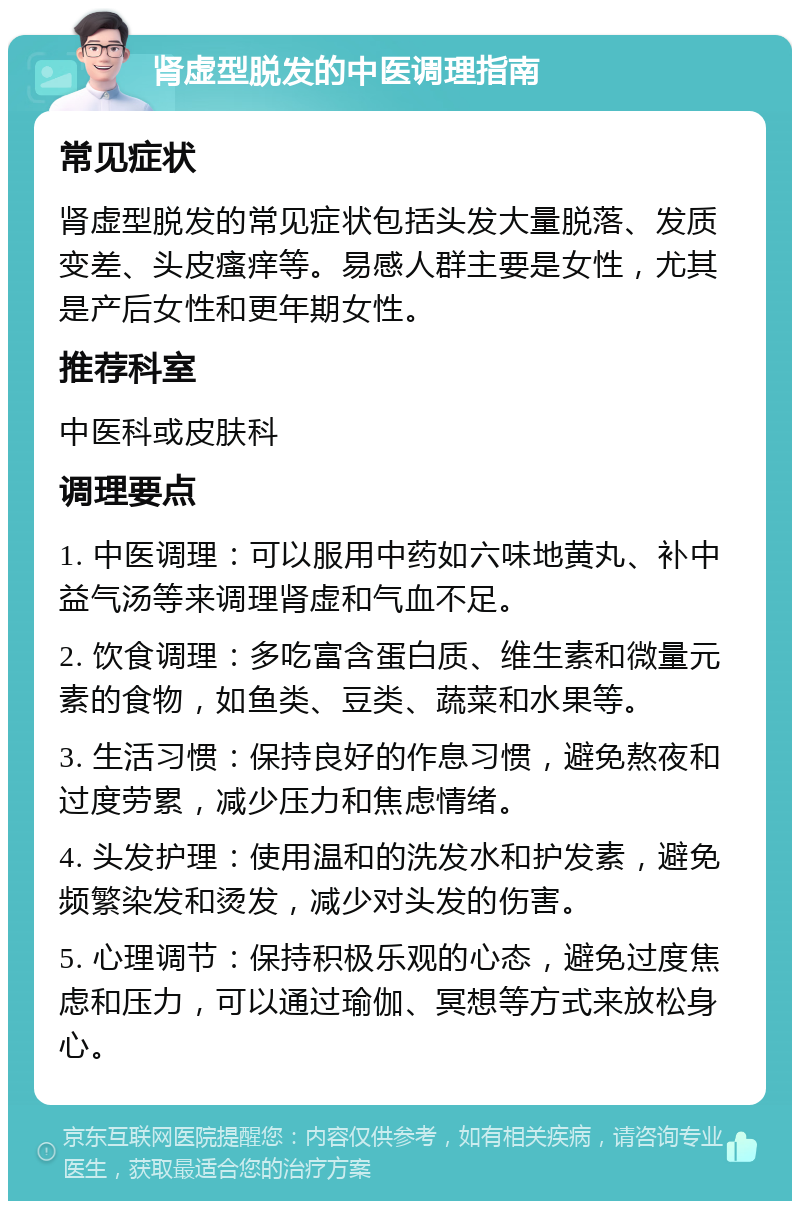 肾虚型脱发的中医调理指南 常见症状 肾虚型脱发的常见症状包括头发大量脱落、发质变差、头皮瘙痒等。易感人群主要是女性，尤其是产后女性和更年期女性。 推荐科室 中医科或皮肤科 调理要点 1. 中医调理：可以服用中药如六味地黄丸、补中益气汤等来调理肾虚和气血不足。 2. 饮食调理：多吃富含蛋白质、维生素和微量元素的食物，如鱼类、豆类、蔬菜和水果等。 3. 生活习惯：保持良好的作息习惯，避免熬夜和过度劳累，减少压力和焦虑情绪。 4. 头发护理：使用温和的洗发水和护发素，避免频繁染发和烫发，减少对头发的伤害。 5. 心理调节：保持积极乐观的心态，避免过度焦虑和压力，可以通过瑜伽、冥想等方式来放松身心。