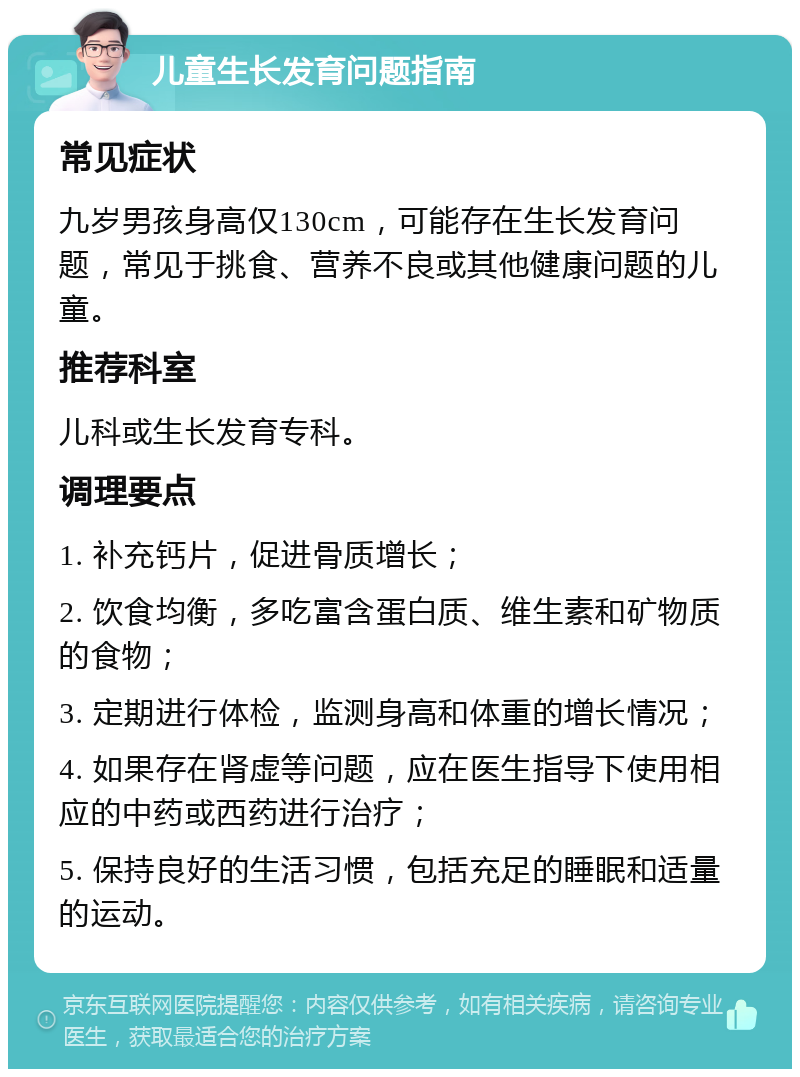 儿童生长发育问题指南 常见症状 九岁男孩身高仅130cm，可能存在生长发育问题，常见于挑食、营养不良或其他健康问题的儿童。 推荐科室 儿科或生长发育专科。 调理要点 1. 补充钙片，促进骨质增长； 2. 饮食均衡，多吃富含蛋白质、维生素和矿物质的食物； 3. 定期进行体检，监测身高和体重的增长情况； 4. 如果存在肾虚等问题，应在医生指导下使用相应的中药或西药进行治疗； 5. 保持良好的生活习惯，包括充足的睡眠和适量的运动。