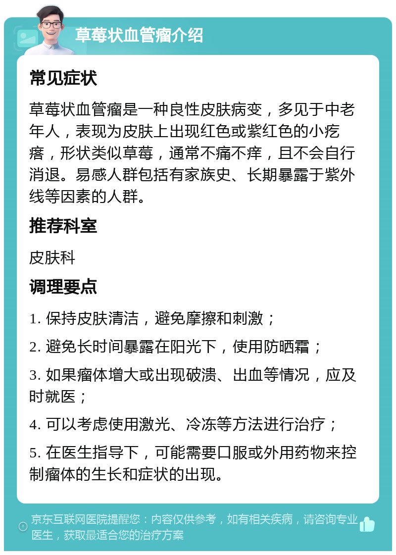 草莓状血管瘤介绍 常见症状 草莓状血管瘤是一种良性皮肤病变，多见于中老年人，表现为皮肤上出现红色或紫红色的小疙瘩，形状类似草莓，通常不痛不痒，且不会自行消退。易感人群包括有家族史、长期暴露于紫外线等因素的人群。 推荐科室 皮肤科 调理要点 1. 保持皮肤清洁，避免摩擦和刺激； 2. 避免长时间暴露在阳光下，使用防晒霜； 3. 如果瘤体增大或出现破溃、出血等情况，应及时就医； 4. 可以考虑使用激光、冷冻等方法进行治疗； 5. 在医生指导下，可能需要口服或外用药物来控制瘤体的生长和症状的出现。