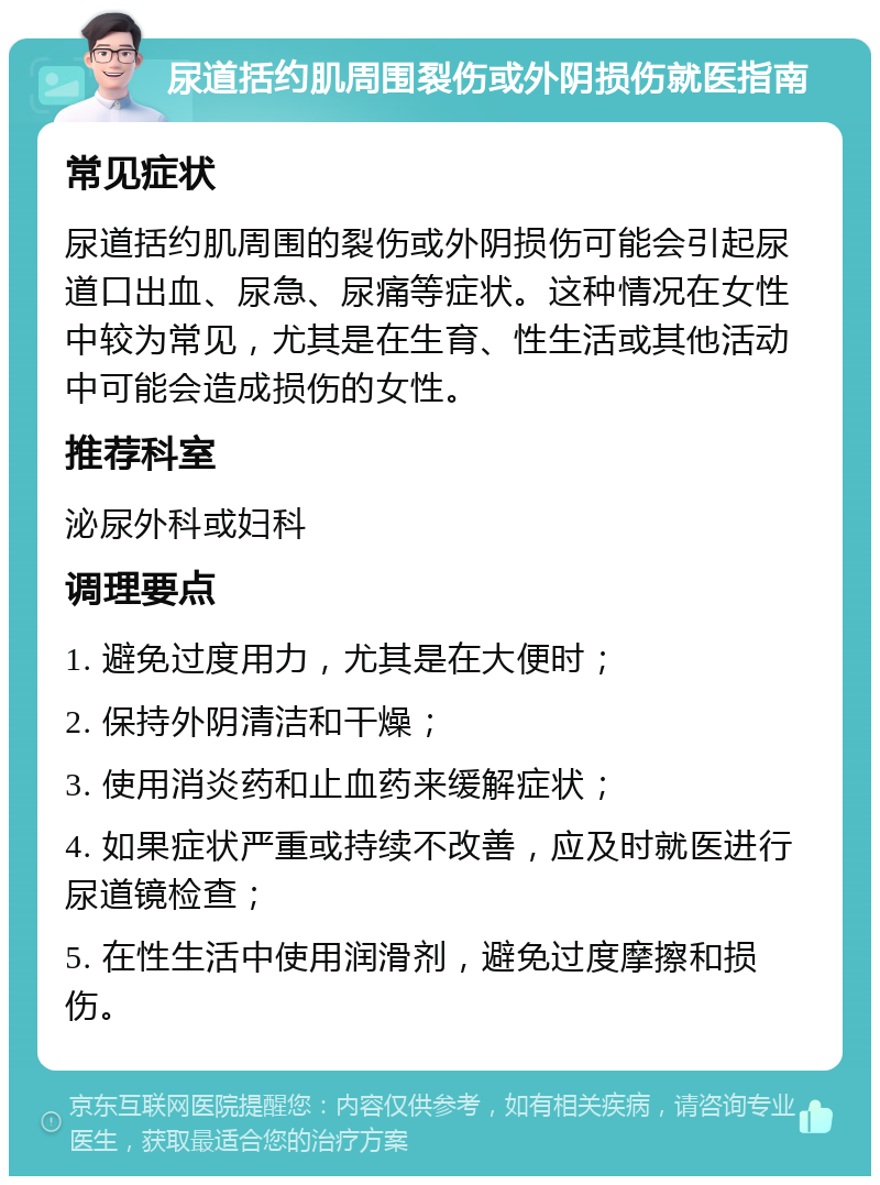 尿道括约肌周围裂伤或外阴损伤就医指南 常见症状 尿道括约肌周围的裂伤或外阴损伤可能会引起尿道口出血、尿急、尿痛等症状。这种情况在女性中较为常见，尤其是在生育、性生活或其他活动中可能会造成损伤的女性。 推荐科室 泌尿外科或妇科 调理要点 1. 避免过度用力，尤其是在大便时； 2. 保持外阴清洁和干燥； 3. 使用消炎药和止血药来缓解症状； 4. 如果症状严重或持续不改善，应及时就医进行尿道镜检查； 5. 在性生活中使用润滑剂，避免过度摩擦和损伤。