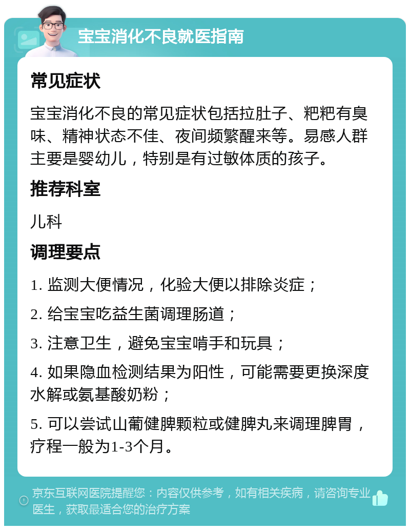 宝宝消化不良就医指南 常见症状 宝宝消化不良的常见症状包括拉肚子、粑粑有臭味、精神状态不佳、夜间频繁醒来等。易感人群主要是婴幼儿，特别是有过敏体质的孩子。 推荐科室 儿科 调理要点 1. 监测大便情况，化验大便以排除炎症； 2. 给宝宝吃益生菌调理肠道； 3. 注意卫生，避免宝宝啃手和玩具； 4. 如果隐血检测结果为阳性，可能需要更换深度水解或氨基酸奶粉； 5. 可以尝试山葡健脾颗粒或健脾丸来调理脾胃，疗程一般为1-3个月。