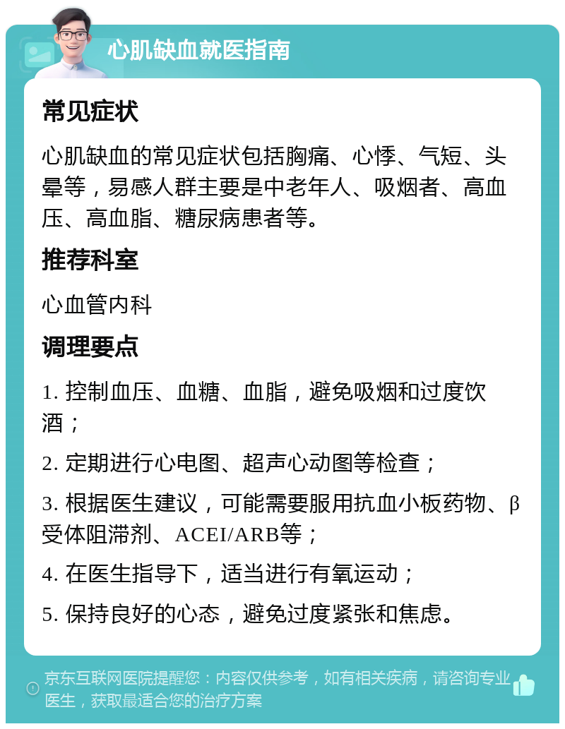 心肌缺血就医指南 常见症状 心肌缺血的常见症状包括胸痛、心悸、气短、头晕等，易感人群主要是中老年人、吸烟者、高血压、高血脂、糖尿病患者等。 推荐科室 心血管内科 调理要点 1. 控制血压、血糖、血脂，避免吸烟和过度饮酒； 2. 定期进行心电图、超声心动图等检查； 3. 根据医生建议，可能需要服用抗血小板药物、β受体阻滞剂、ACEI/ARB等； 4. 在医生指导下，适当进行有氧运动； 5. 保持良好的心态，避免过度紧张和焦虑。