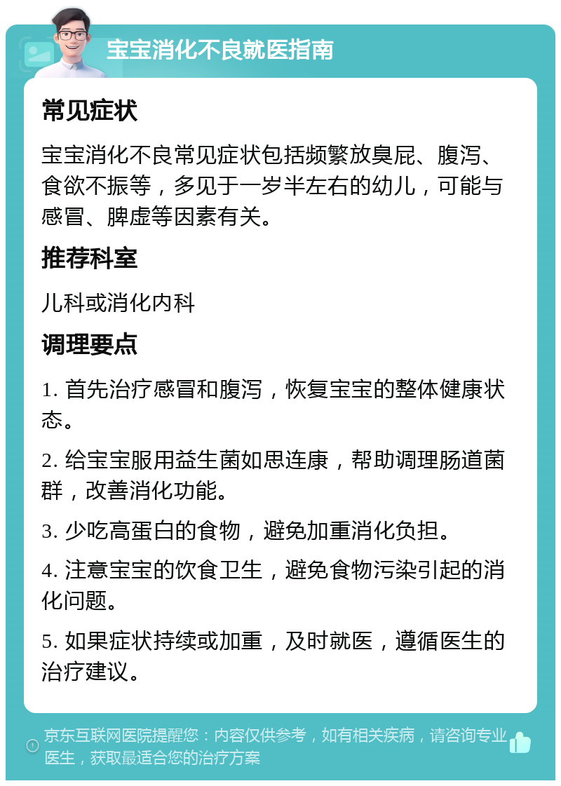 宝宝消化不良就医指南 常见症状 宝宝消化不良常见症状包括频繁放臭屁、腹泻、食欲不振等，多见于一岁半左右的幼儿，可能与感冒、脾虚等因素有关。 推荐科室 儿科或消化内科 调理要点 1. 首先治疗感冒和腹泻，恢复宝宝的整体健康状态。 2. 给宝宝服用益生菌如思连康，帮助调理肠道菌群，改善消化功能。 3. 少吃高蛋白的食物，避免加重消化负担。 4. 注意宝宝的饮食卫生，避免食物污染引起的消化问题。 5. 如果症状持续或加重，及时就医，遵循医生的治疗建议。