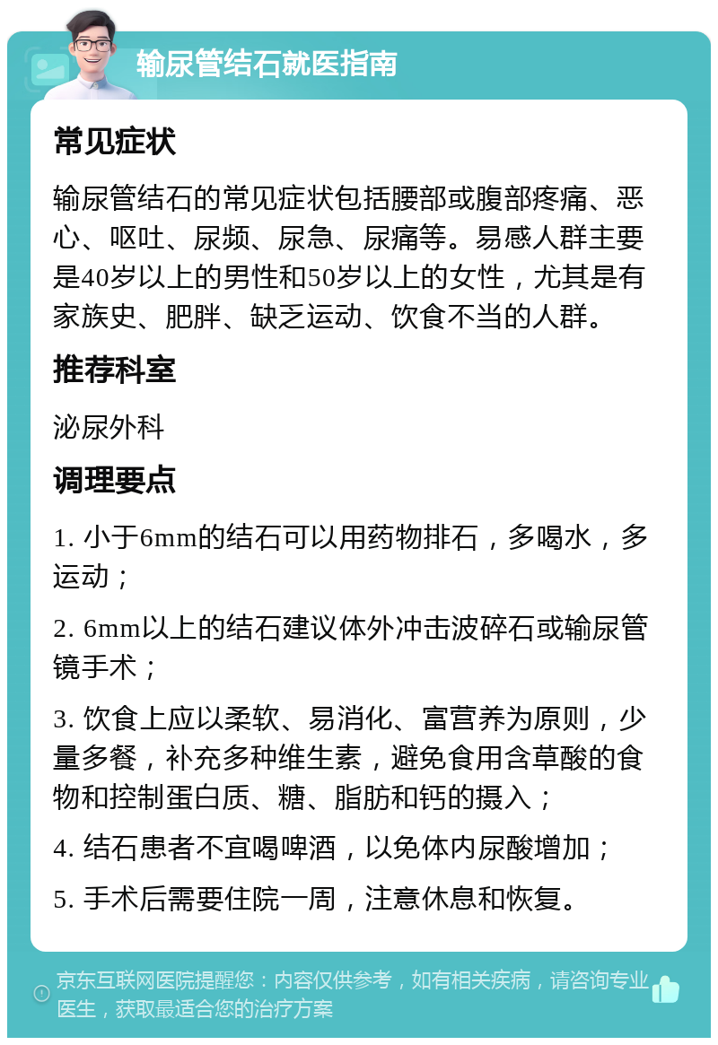 输尿管结石就医指南 常见症状 输尿管结石的常见症状包括腰部或腹部疼痛、恶心、呕吐、尿频、尿急、尿痛等。易感人群主要是40岁以上的男性和50岁以上的女性，尤其是有家族史、肥胖、缺乏运动、饮食不当的人群。 推荐科室 泌尿外科 调理要点 1. 小于6mm的结石可以用药物排石，多喝水，多运动； 2. 6mm以上的结石建议体外冲击波碎石或输尿管镜手术； 3. 饮食上应以柔软、易消化、富营养为原则，少量多餐，补充多种维生素，避免食用含草酸的食物和控制蛋白质、糖、脂肪和钙的摄入； 4. 结石患者不宜喝啤酒，以免体内尿酸增加； 5. 手术后需要住院一周，注意休息和恢复。