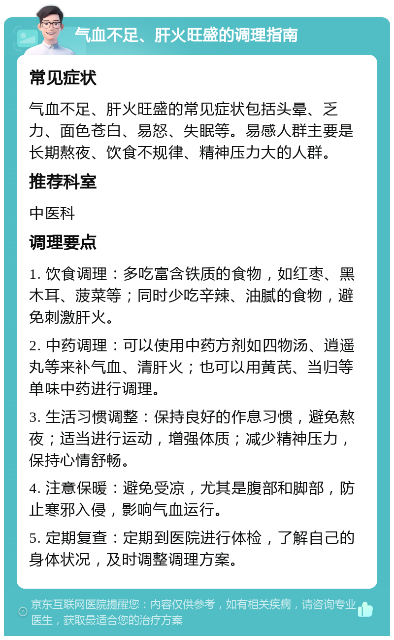 气血不足、肝火旺盛的调理指南 常见症状 气血不足、肝火旺盛的常见症状包括头晕、乏力、面色苍白、易怒、失眠等。易感人群主要是长期熬夜、饮食不规律、精神压力大的人群。 推荐科室 中医科 调理要点 1. 饮食调理：多吃富含铁质的食物，如红枣、黑木耳、菠菜等；同时少吃辛辣、油腻的食物，避免刺激肝火。 2. 中药调理：可以使用中药方剂如四物汤、逍遥丸等来补气血、清肝火；也可以用黄芪、当归等单味中药进行调理。 3. 生活习惯调整：保持良好的作息习惯，避免熬夜；适当进行运动，增强体质；减少精神压力，保持心情舒畅。 4. 注意保暖：避免受凉，尤其是腹部和脚部，防止寒邪入侵，影响气血运行。 5. 定期复查：定期到医院进行体检，了解自己的身体状况，及时调整调理方案。