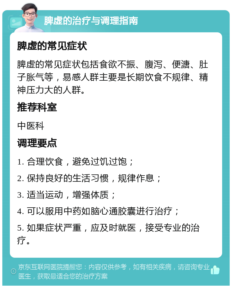 脾虚的治疗与调理指南 脾虚的常见症状 脾虚的常见症状包括食欲不振、腹泻、便溏、肚子胀气等，易感人群主要是长期饮食不规律、精神压力大的人群。 推荐科室 中医科 调理要点 1. 合理饮食，避免过饥过饱； 2. 保持良好的生活习惯，规律作息； 3. 适当运动，增强体质； 4. 可以服用中药如脑心通胶囊进行治疗； 5. 如果症状严重，应及时就医，接受专业的治疗。