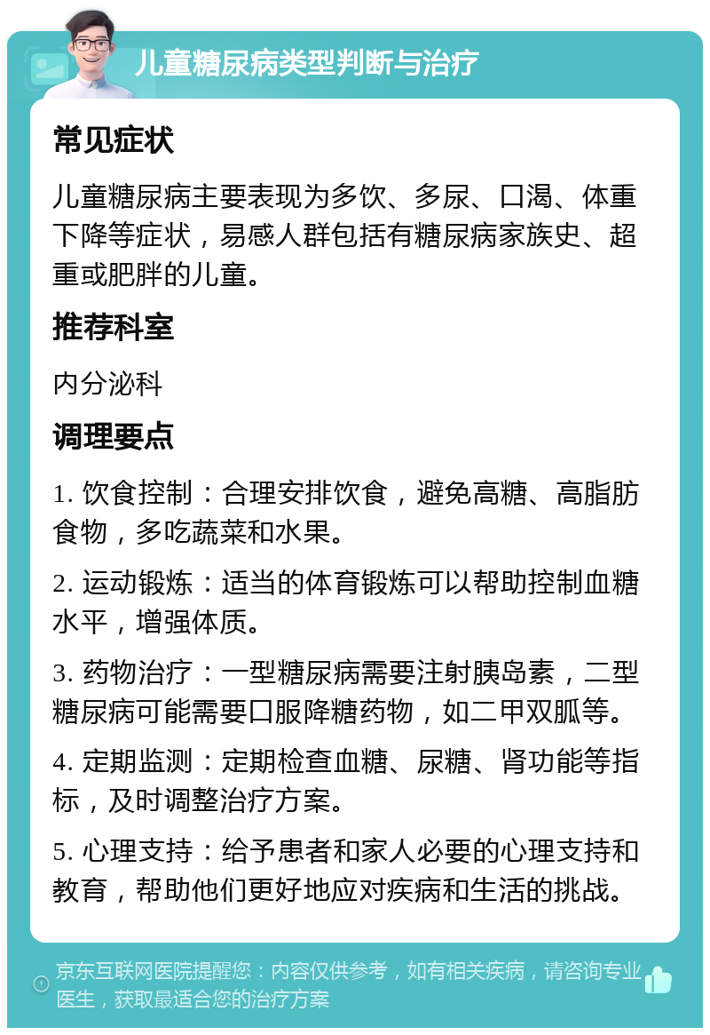 儿童糖尿病类型判断与治疗 常见症状 儿童糖尿病主要表现为多饮、多尿、口渴、体重下降等症状，易感人群包括有糖尿病家族史、超重或肥胖的儿童。 推荐科室 内分泌科 调理要点 1. 饮食控制：合理安排饮食，避免高糖、高脂肪食物，多吃蔬菜和水果。 2. 运动锻炼：适当的体育锻炼可以帮助控制血糖水平，增强体质。 3. 药物治疗：一型糖尿病需要注射胰岛素，二型糖尿病可能需要口服降糖药物，如二甲双胍等。 4. 定期监测：定期检查血糖、尿糖、肾功能等指标，及时调整治疗方案。 5. 心理支持：给予患者和家人必要的心理支持和教育，帮助他们更好地应对疾病和生活的挑战。