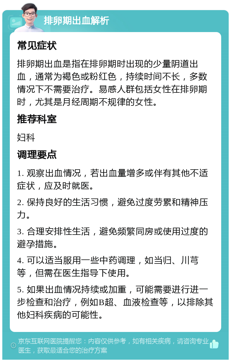 排卵期出血解析 常见症状 排卵期出血是指在排卵期时出现的少量阴道出血，通常为褐色或粉红色，持续时间不长，多数情况下不需要治疗。易感人群包括女性在排卵期时，尤其是月经周期不规律的女性。 推荐科室 妇科 调理要点 1. 观察出血情况，若出血量增多或伴有其他不适症状，应及时就医。 2. 保持良好的生活习惯，避免过度劳累和精神压力。 3. 合理安排性生活，避免频繁同房或使用过度的避孕措施。 4. 可以适当服用一些中药调理，如当归、川芎等，但需在医生指导下使用。 5. 如果出血情况持续或加重，可能需要进行进一步检查和治疗，例如B超、血液检查等，以排除其他妇科疾病的可能性。