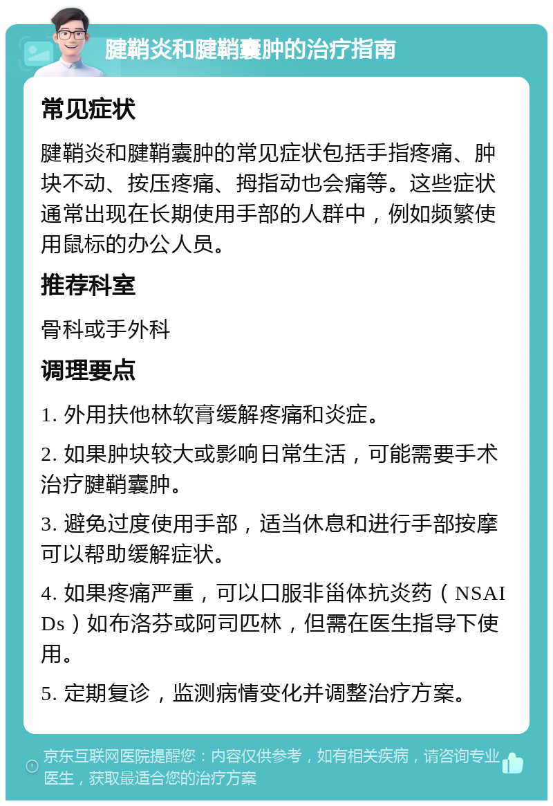 腱鞘炎和腱鞘囊肿的治疗指南 常见症状 腱鞘炎和腱鞘囊肿的常见症状包括手指疼痛、肿块不动、按压疼痛、拇指动也会痛等。这些症状通常出现在长期使用手部的人群中，例如频繁使用鼠标的办公人员。 推荐科室 骨科或手外科 调理要点 1. 外用扶他林软膏缓解疼痛和炎症。 2. 如果肿块较大或影响日常生活，可能需要手术治疗腱鞘囊肿。 3. 避免过度使用手部，适当休息和进行手部按摩可以帮助缓解症状。 4. 如果疼痛严重，可以口服非甾体抗炎药（NSAIDs）如布洛芬或阿司匹林，但需在医生指导下使用。 5. 定期复诊，监测病情变化并调整治疗方案。