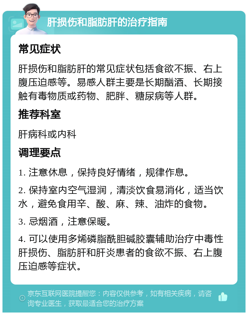 肝损伤和脂肪肝的治疗指南 常见症状 肝损伤和脂肪肝的常见症状包括食欲不振、右上腹压迫感等。易感人群主要是长期酗酒、长期接触有毒物质或药物、肥胖、糖尿病等人群。 推荐科室 肝病科或内科 调理要点 1. 注意休息，保持良好情绪，规律作息。 2. 保持室内空气湿润，清淡饮食易消化，适当饮水，避免食用辛、酸、麻、辣、油炸的食物。 3. 忌烟酒，注意保暖。 4. 可以使用多烯磷脂酰胆碱胶囊辅助治疗中毒性肝损伤、脂肪肝和肝炎患者的食欲不振、右上腹压迫感等症状。