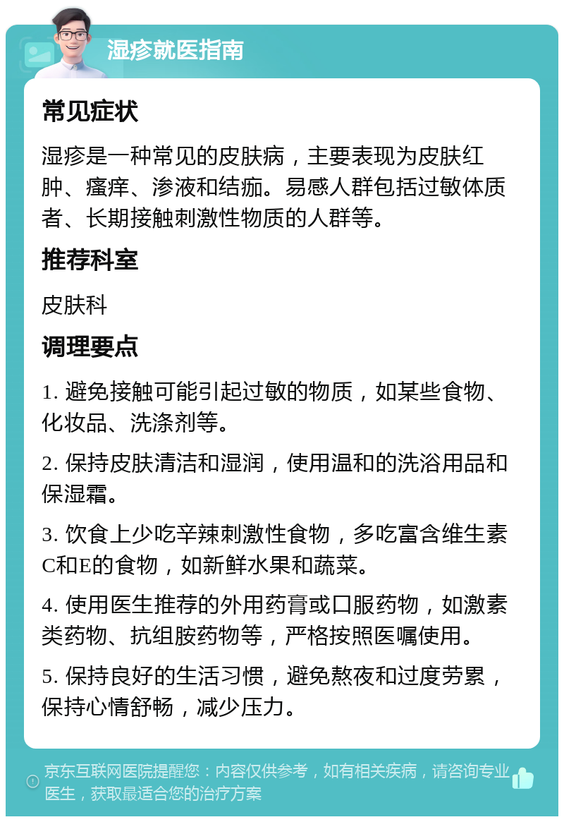 湿疹就医指南 常见症状 湿疹是一种常见的皮肤病，主要表现为皮肤红肿、瘙痒、渗液和结痂。易感人群包括过敏体质者、长期接触刺激性物质的人群等。 推荐科室 皮肤科 调理要点 1. 避免接触可能引起过敏的物质，如某些食物、化妆品、洗涤剂等。 2. 保持皮肤清洁和湿润，使用温和的洗浴用品和保湿霜。 3. 饮食上少吃辛辣刺激性食物，多吃富含维生素C和E的食物，如新鲜水果和蔬菜。 4. 使用医生推荐的外用药膏或口服药物，如激素类药物、抗组胺药物等，严格按照医嘱使用。 5. 保持良好的生活习惯，避免熬夜和过度劳累，保持心情舒畅，减少压力。