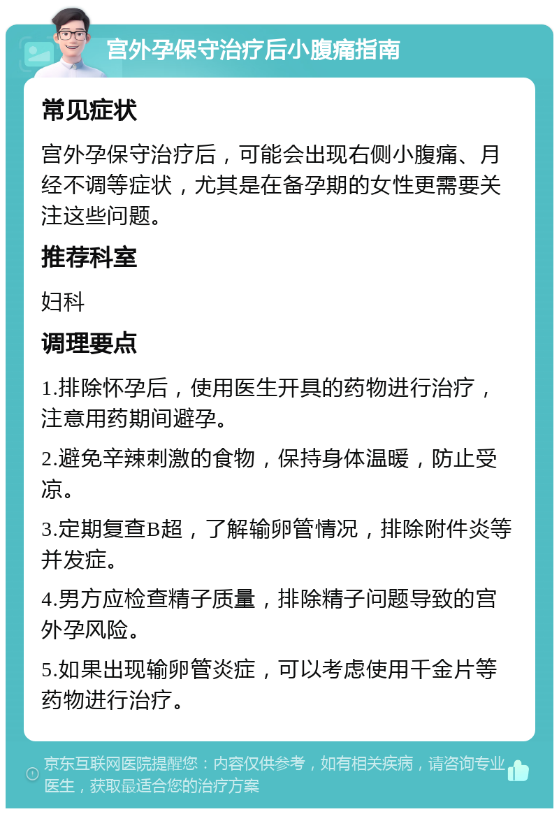 宫外孕保守治疗后小腹痛指南 常见症状 宫外孕保守治疗后，可能会出现右侧小腹痛、月经不调等症状，尤其是在备孕期的女性更需要关注这些问题。 推荐科室 妇科 调理要点 1.排除怀孕后，使用医生开具的药物进行治疗，注意用药期间避孕。 2.避免辛辣刺激的食物，保持身体温暖，防止受凉。 3.定期复查B超，了解输卵管情况，排除附件炎等并发症。 4.男方应检查精子质量，排除精子问题导致的宫外孕风险。 5.如果出现输卵管炎症，可以考虑使用千金片等药物进行治疗。