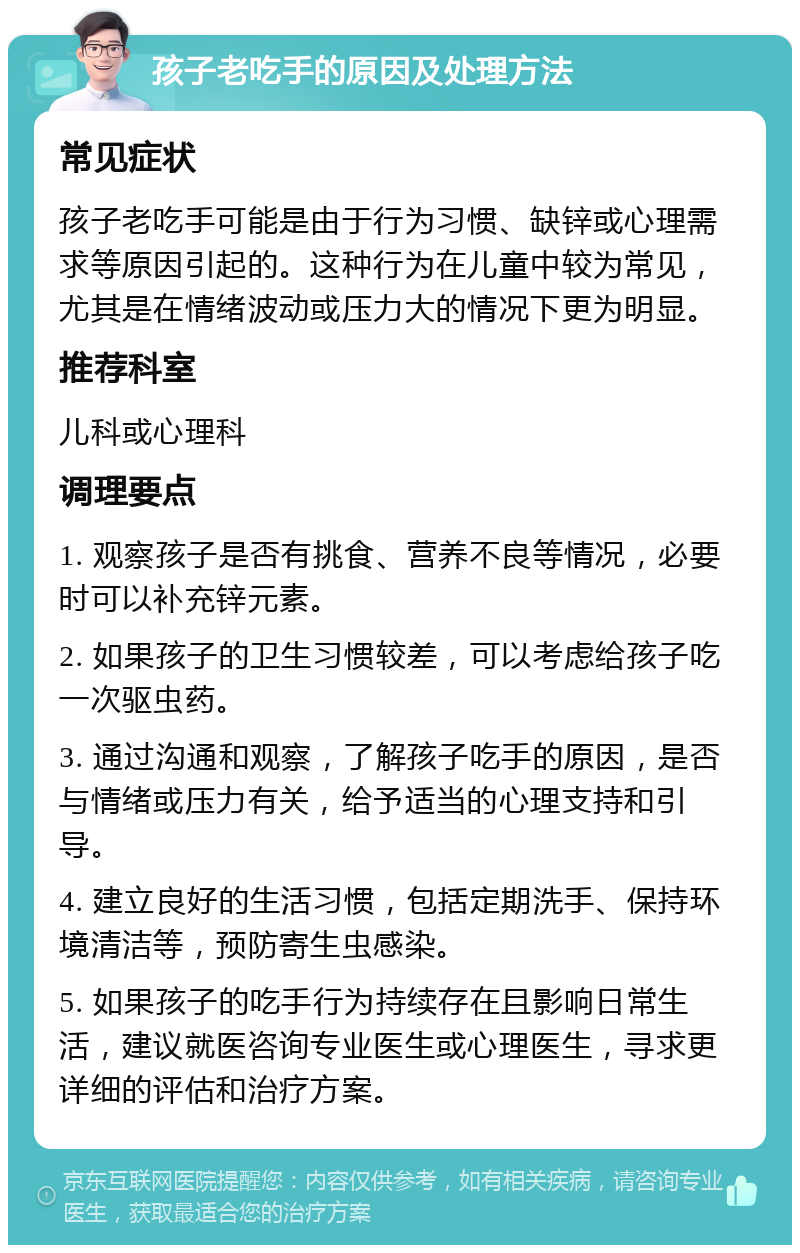 孩子老吃手的原因及处理方法 常见症状 孩子老吃手可能是由于行为习惯、缺锌或心理需求等原因引起的。这种行为在儿童中较为常见，尤其是在情绪波动或压力大的情况下更为明显。 推荐科室 儿科或心理科 调理要点 1. 观察孩子是否有挑食、营养不良等情况，必要时可以补充锌元素。 2. 如果孩子的卫生习惯较差，可以考虑给孩子吃一次驱虫药。 3. 通过沟通和观察，了解孩子吃手的原因，是否与情绪或压力有关，给予适当的心理支持和引导。 4. 建立良好的生活习惯，包括定期洗手、保持环境清洁等，预防寄生虫感染。 5. 如果孩子的吃手行为持续存在且影响日常生活，建议就医咨询专业医生或心理医生，寻求更详细的评估和治疗方案。