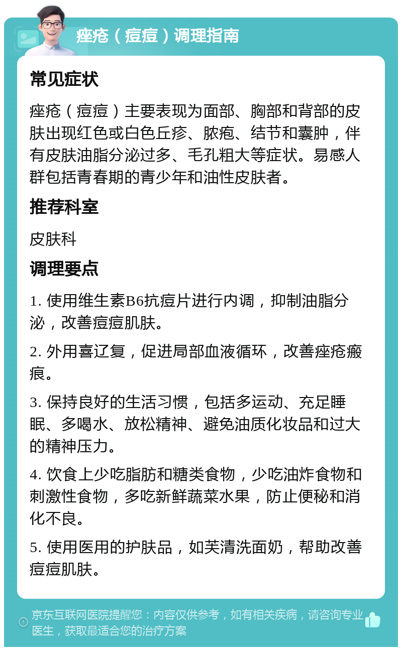 痤疮（痘痘）调理指南 常见症状 痤疮（痘痘）主要表现为面部、胸部和背部的皮肤出现红色或白色丘疹、脓疱、结节和囊肿，伴有皮肤油脂分泌过多、毛孔粗大等症状。易感人群包括青春期的青少年和油性皮肤者。 推荐科室 皮肤科 调理要点 1. 使用维生素B6抗痘片进行内调，抑制油脂分泌，改善痘痘肌肤。 2. 外用喜辽复，促进局部血液循环，改善痤疮瘢痕。 3. 保持良好的生活习惯，包括多运动、充足睡眠、多喝水、放松精神、避免油质化妆品和过大的精神压力。 4. 饮食上少吃脂肪和糖类食物，少吃油炸食物和刺激性食物，多吃新鲜蔬菜水果，防止便秘和消化不良。 5. 使用医用的护肤品，如芙清洗面奶，帮助改善痘痘肌肤。