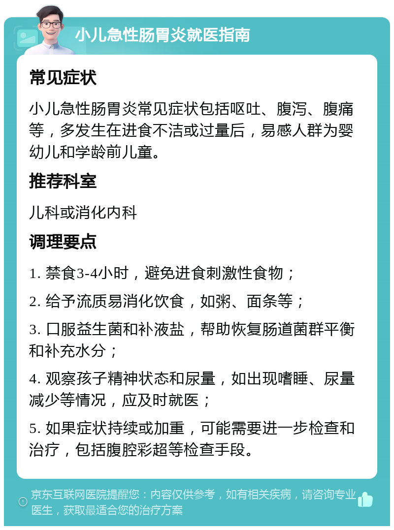 小儿急性肠胃炎就医指南 常见症状 小儿急性肠胃炎常见症状包括呕吐、腹泻、腹痛等，多发生在进食不洁或过量后，易感人群为婴幼儿和学龄前儿童。 推荐科室 儿科或消化内科 调理要点 1. 禁食3-4小时，避免进食刺激性食物； 2. 给予流质易消化饮食，如粥、面条等； 3. 口服益生菌和补液盐，帮助恢复肠道菌群平衡和补充水分； 4. 观察孩子精神状态和尿量，如出现嗜睡、尿量减少等情况，应及时就医； 5. 如果症状持续或加重，可能需要进一步检查和治疗，包括腹腔彩超等检查手段。