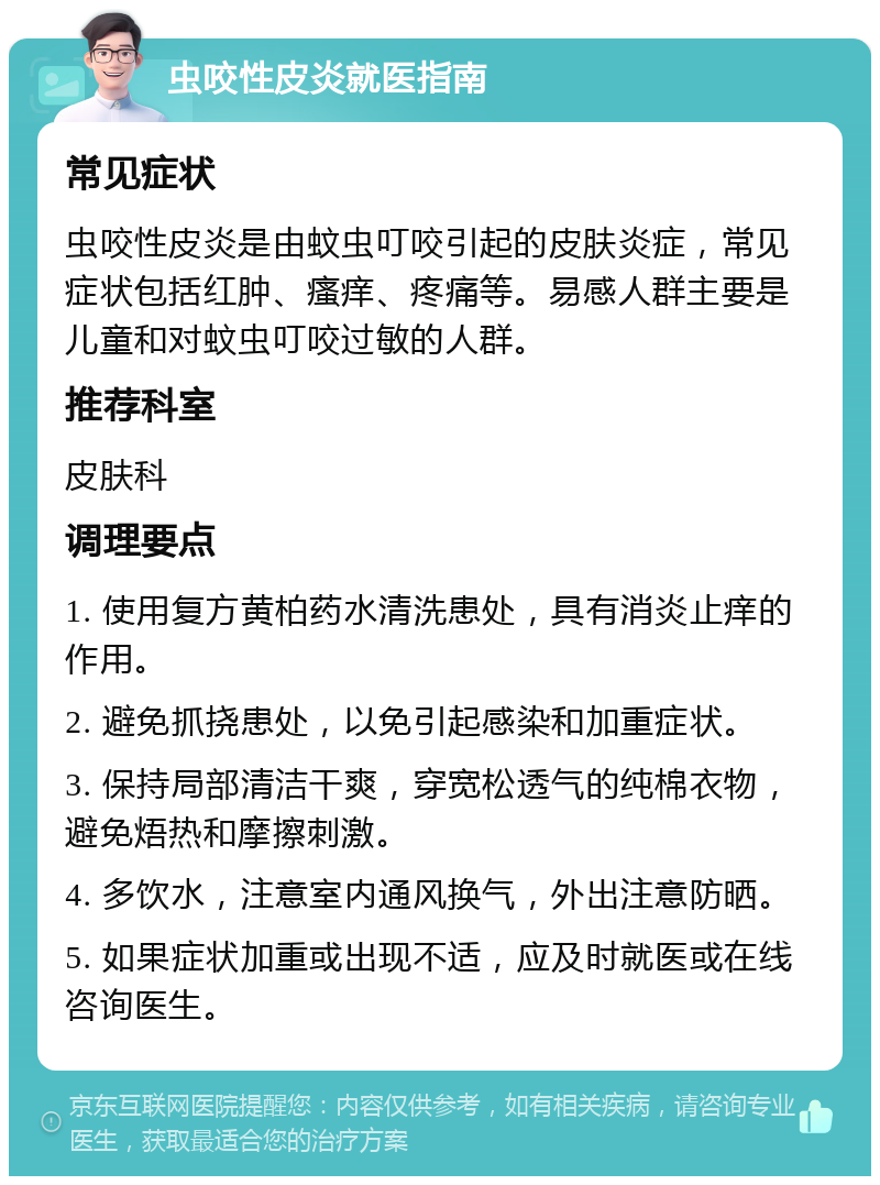 虫咬性皮炎就医指南 常见症状 虫咬性皮炎是由蚊虫叮咬引起的皮肤炎症，常见症状包括红肿、瘙痒、疼痛等。易感人群主要是儿童和对蚊虫叮咬过敏的人群。 推荐科室 皮肤科 调理要点 1. 使用复方黄柏药水清洗患处，具有消炎止痒的作用。 2. 避免抓挠患处，以免引起感染和加重症状。 3. 保持局部清洁干爽，穿宽松透气的纯棉衣物，避免焐热和摩擦刺激。 4. 多饮水，注意室内通风换气，外出注意防晒。 5. 如果症状加重或出现不适，应及时就医或在线咨询医生。