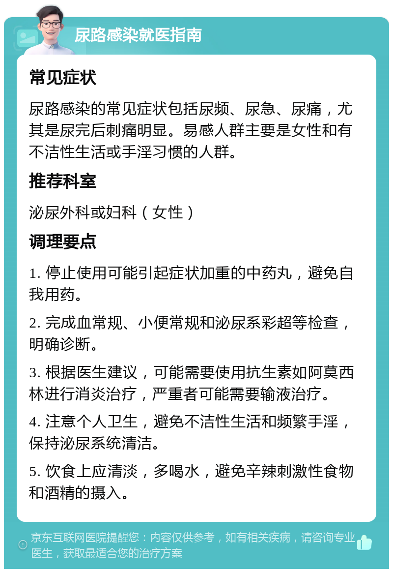 尿路感染就医指南 常见症状 尿路感染的常见症状包括尿频、尿急、尿痛，尤其是尿完后刺痛明显。易感人群主要是女性和有不洁性生活或手淫习惯的人群。 推荐科室 泌尿外科或妇科（女性） 调理要点 1. 停止使用可能引起症状加重的中药丸，避免自我用药。 2. 完成血常规、小便常规和泌尿系彩超等检查，明确诊断。 3. 根据医生建议，可能需要使用抗生素如阿莫西林进行消炎治疗，严重者可能需要输液治疗。 4. 注意个人卫生，避免不洁性生活和频繁手淫，保持泌尿系统清洁。 5. 饮食上应清淡，多喝水，避免辛辣刺激性食物和酒精的摄入。