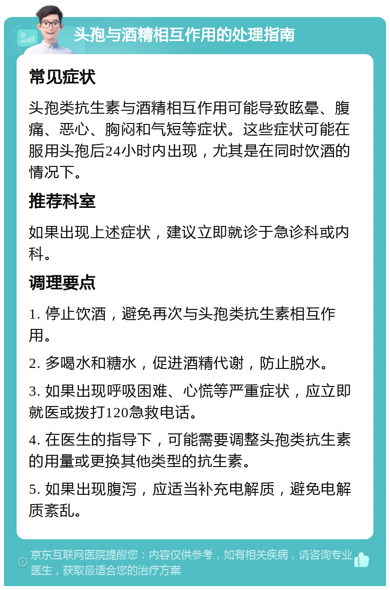 头孢与酒精相互作用的处理指南 常见症状 头孢类抗生素与酒精相互作用可能导致眩晕、腹痛、恶心、胸闷和气短等症状。这些症状可能在服用头孢后24小时内出现，尤其是在同时饮酒的情况下。 推荐科室 如果出现上述症状，建议立即就诊于急诊科或内科。 调理要点 1. 停止饮酒，避免再次与头孢类抗生素相互作用。 2. 多喝水和糖水，促进酒精代谢，防止脱水。 3. 如果出现呼吸困难、心慌等严重症状，应立即就医或拨打120急救电话。 4. 在医生的指导下，可能需要调整头孢类抗生素的用量或更换其他类型的抗生素。 5. 如果出现腹泻，应适当补充电解质，避免电解质紊乱。