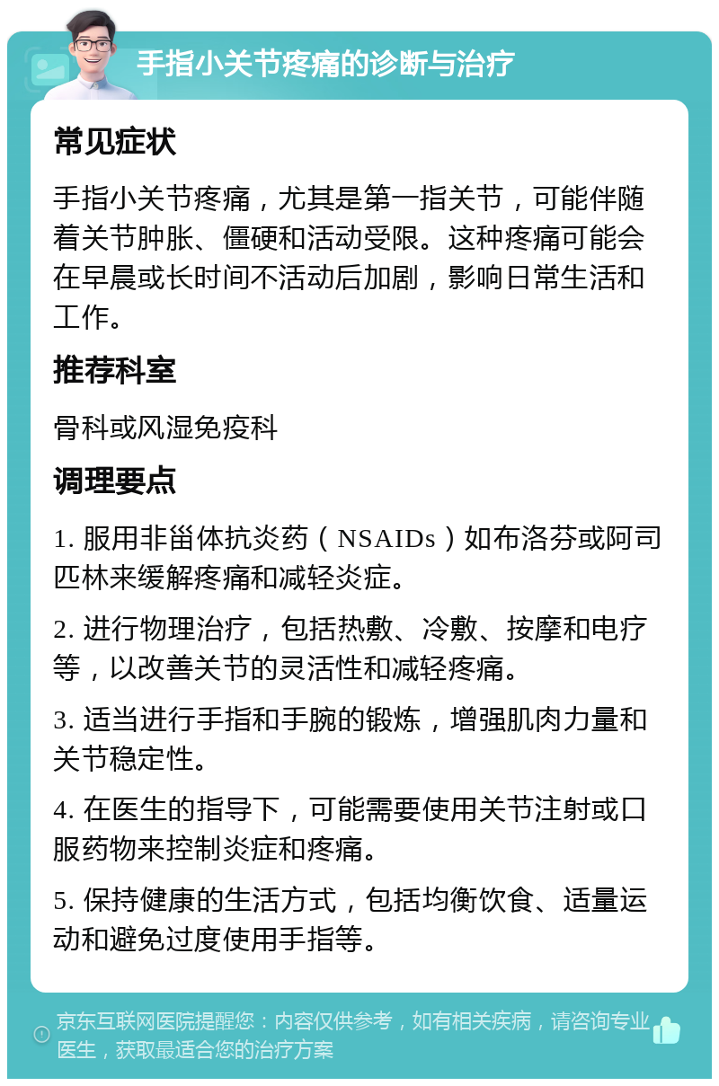 手指小关节疼痛的诊断与治疗 常见症状 手指小关节疼痛，尤其是第一指关节，可能伴随着关节肿胀、僵硬和活动受限。这种疼痛可能会在早晨或长时间不活动后加剧，影响日常生活和工作。 推荐科室 骨科或风湿免疫科 调理要点 1. 服用非甾体抗炎药（NSAIDs）如布洛芬或阿司匹林来缓解疼痛和减轻炎症。 2. 进行物理治疗，包括热敷、冷敷、按摩和电疗等，以改善关节的灵活性和减轻疼痛。 3. 适当进行手指和手腕的锻炼，增强肌肉力量和关节稳定性。 4. 在医生的指导下，可能需要使用关节注射或口服药物来控制炎症和疼痛。 5. 保持健康的生活方式，包括均衡饮食、适量运动和避免过度使用手指等。