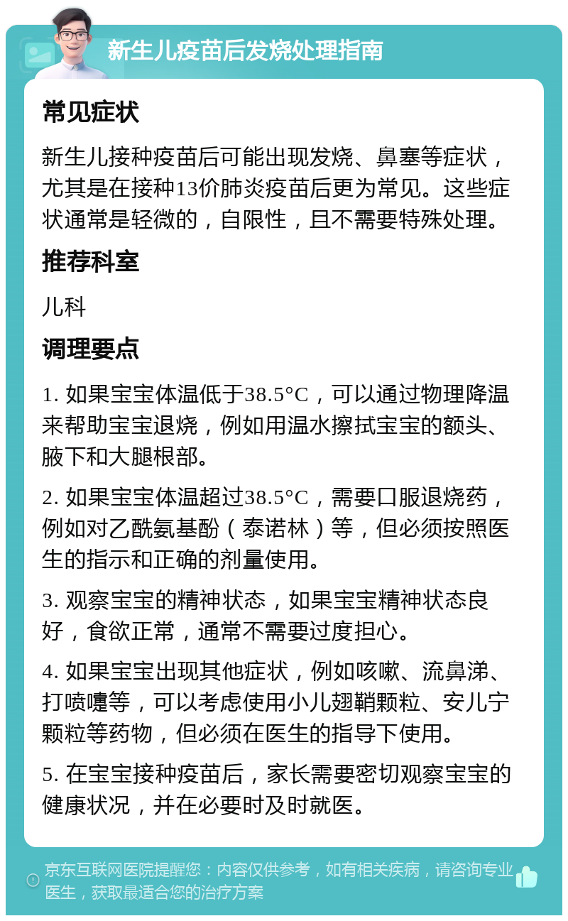 新生儿疫苗后发烧处理指南 常见症状 新生儿接种疫苗后可能出现发烧、鼻塞等症状，尤其是在接种13价肺炎疫苗后更为常见。这些症状通常是轻微的，自限性，且不需要特殊处理。 推荐科室 儿科 调理要点 1. 如果宝宝体温低于38.5°C，可以通过物理降温来帮助宝宝退烧，例如用温水擦拭宝宝的额头、腋下和大腿根部。 2. 如果宝宝体温超过38.5°C，需要口服退烧药，例如对乙酰氨基酚（泰诺林）等，但必须按照医生的指示和正确的剂量使用。 3. 观察宝宝的精神状态，如果宝宝精神状态良好，食欲正常，通常不需要过度担心。 4. 如果宝宝出现其他症状，例如咳嗽、流鼻涕、打喷嚏等，可以考虑使用小儿翅鞘颗粒、安儿宁颗粒等药物，但必须在医生的指导下使用。 5. 在宝宝接种疫苗后，家长需要密切观察宝宝的健康状况，并在必要时及时就医。