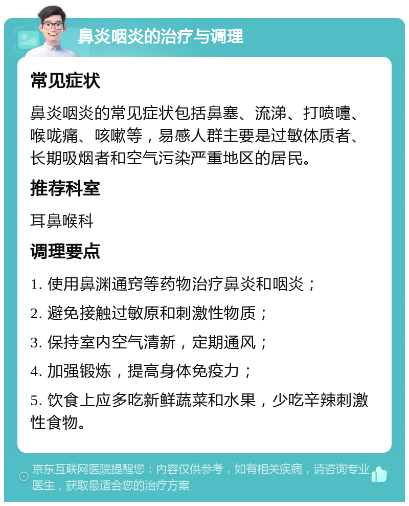 鼻炎咽炎的治疗与调理 常见症状 鼻炎咽炎的常见症状包括鼻塞、流涕、打喷嚏、喉咙痛、咳嗽等，易感人群主要是过敏体质者、长期吸烟者和空气污染严重地区的居民。 推荐科室 耳鼻喉科 调理要点 1. 使用鼻渊通窍等药物治疗鼻炎和咽炎； 2. 避免接触过敏原和刺激性物质； 3. 保持室内空气清新，定期通风； 4. 加强锻炼，提高身体免疫力； 5. 饮食上应多吃新鲜蔬菜和水果，少吃辛辣刺激性食物。