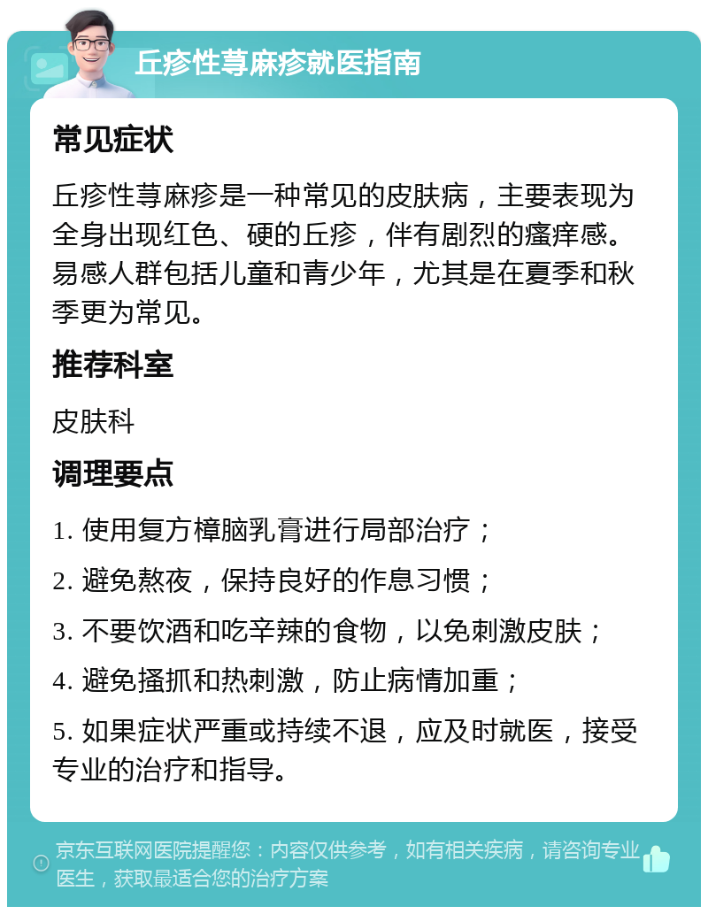 丘疹性荨麻疹就医指南 常见症状 丘疹性荨麻疹是一种常见的皮肤病，主要表现为全身出现红色、硬的丘疹，伴有剧烈的瘙痒感。易感人群包括儿童和青少年，尤其是在夏季和秋季更为常见。 推荐科室 皮肤科 调理要点 1. 使用复方樟脑乳膏进行局部治疗； 2. 避免熬夜，保持良好的作息习惯； 3. 不要饮酒和吃辛辣的食物，以免刺激皮肤； 4. 避免搔抓和热刺激，防止病情加重； 5. 如果症状严重或持续不退，应及时就医，接受专业的治疗和指导。