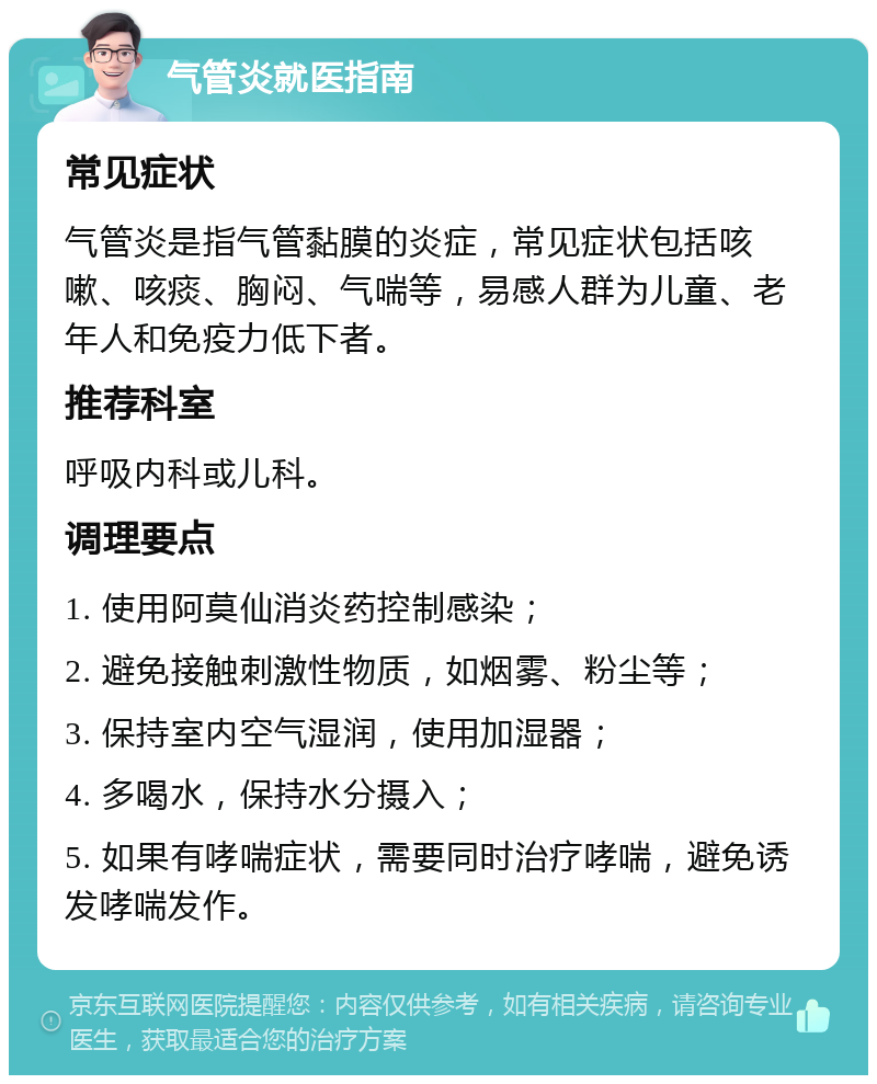 气管炎就医指南 常见症状 气管炎是指气管黏膜的炎症，常见症状包括咳嗽、咳痰、胸闷、气喘等，易感人群为儿童、老年人和免疫力低下者。 推荐科室 呼吸内科或儿科。 调理要点 1. 使用阿莫仙消炎药控制感染； 2. 避免接触刺激性物质，如烟雾、粉尘等； 3. 保持室内空气湿润，使用加湿器； 4. 多喝水，保持水分摄入； 5. 如果有哮喘症状，需要同时治疗哮喘，避免诱发哮喘发作。