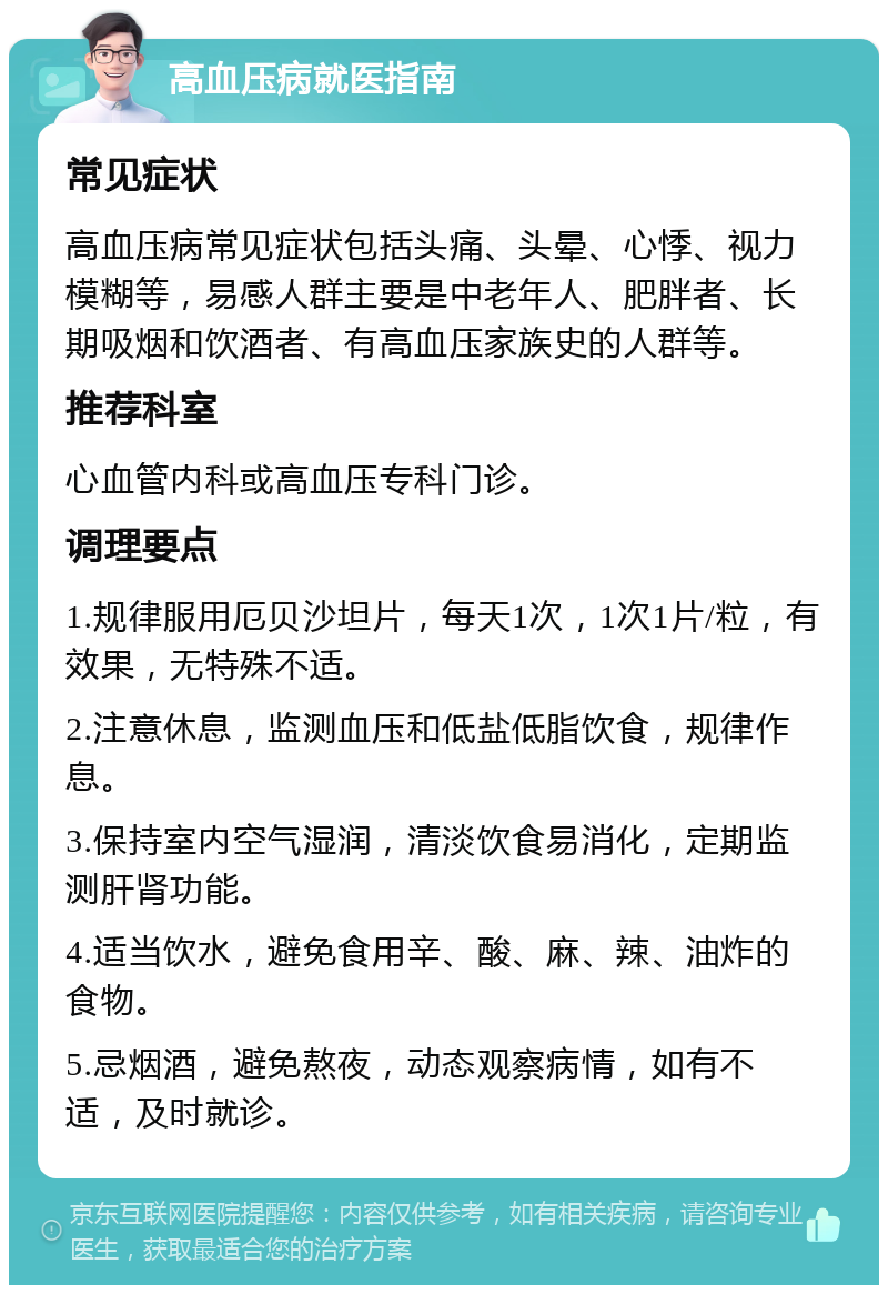 高血压病就医指南 常见症状 高血压病常见症状包括头痛、头晕、心悸、视力模糊等，易感人群主要是中老年人、肥胖者、长期吸烟和饮酒者、有高血压家族史的人群等。 推荐科室 心血管内科或高血压专科门诊。 调理要点 1.规律服用厄贝沙坦片，每天1次，1次1片/粒，有效果，无特殊不适。 2.注意休息，监测血压和低盐低脂饮食，规律作息。 3.保持室内空气湿润，清淡饮食易消化，定期监测肝肾功能。 4.适当饮水，避免食用辛、酸、麻、辣、油炸的食物。 5.忌烟酒，避免熬夜，动态观察病情，如有不适，及时就诊。