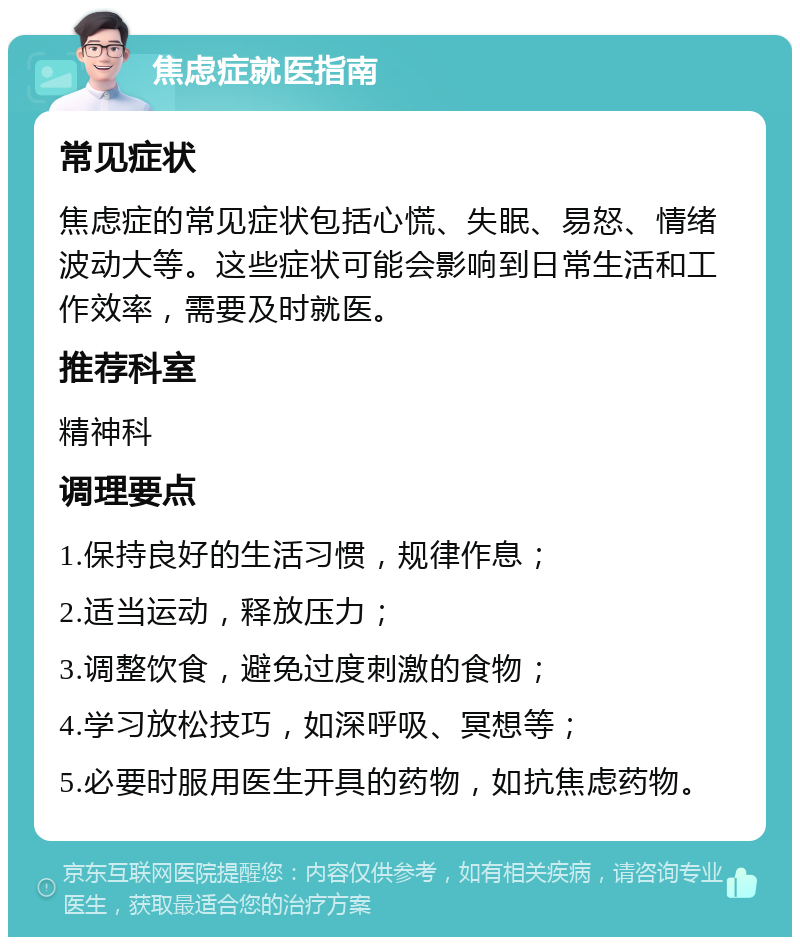 焦虑症就医指南 常见症状 焦虑症的常见症状包括心慌、失眠、易怒、情绪波动大等。这些症状可能会影响到日常生活和工作效率，需要及时就医。 推荐科室 精神科 调理要点 1.保持良好的生活习惯，规律作息； 2.适当运动，释放压力； 3.调整饮食，避免过度刺激的食物； 4.学习放松技巧，如深呼吸、冥想等； 5.必要时服用医生开具的药物，如抗焦虑药物。