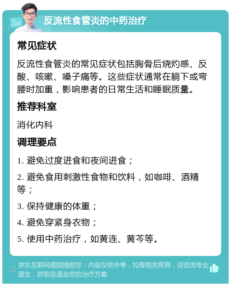 反流性食管炎的中药治疗 常见症状 反流性食管炎的常见症状包括胸骨后烧灼感、反酸、咳嗽、嗓子痛等。这些症状通常在躺下或弯腰时加重，影响患者的日常生活和睡眠质量。 推荐科室 消化内科 调理要点 1. 避免过度进食和夜间进食； 2. 避免食用刺激性食物和饮料，如咖啡、酒精等； 3. 保持健康的体重； 4. 避免穿紧身衣物； 5. 使用中药治疗，如黄连、黄芩等。