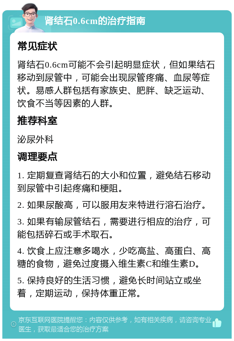 肾结石0.6cm的治疗指南 常见症状 肾结石0.6cm可能不会引起明显症状，但如果结石移动到尿管中，可能会出现尿管疼痛、血尿等症状。易感人群包括有家族史、肥胖、缺乏运动、饮食不当等因素的人群。 推荐科室 泌尿外科 调理要点 1. 定期复查肾结石的大小和位置，避免结石移动到尿管中引起疼痛和梗阻。 2. 如果尿酸高，可以服用友来特进行溶石治疗。 3. 如果有输尿管结石，需要进行相应的治疗，可能包括碎石或手术取石。 4. 饮食上应注意多喝水，少吃高盐、高蛋白、高糖的食物，避免过度摄入维生素C和维生素D。 5. 保持良好的生活习惯，避免长时间站立或坐着，定期运动，保持体重正常。