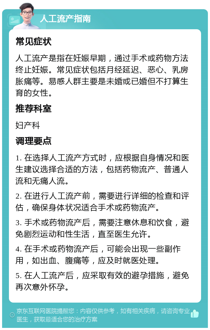 人工流产指南 常见症状 人工流产是指在妊娠早期，通过手术或药物方法终止妊娠。常见症状包括月经延迟、恶心、乳房胀痛等。易感人群主要是未婚或已婚但不打算生育的女性。 推荐科室 妇产科 调理要点 1. 在选择人工流产方式时，应根据自身情况和医生建议选择合适的方法，包括药物流产、普通人流和无痛人流。 2. 在进行人工流产前，需要进行详细的检查和评估，确保身体状况适合手术或药物流产。 3. 手术或药物流产后，需要注意休息和饮食，避免剧烈运动和性生活，直至医生允许。 4. 在手术或药物流产后，可能会出现一些副作用，如出血、腹痛等，应及时就医处理。 5. 在人工流产后，应采取有效的避孕措施，避免再次意外怀孕。