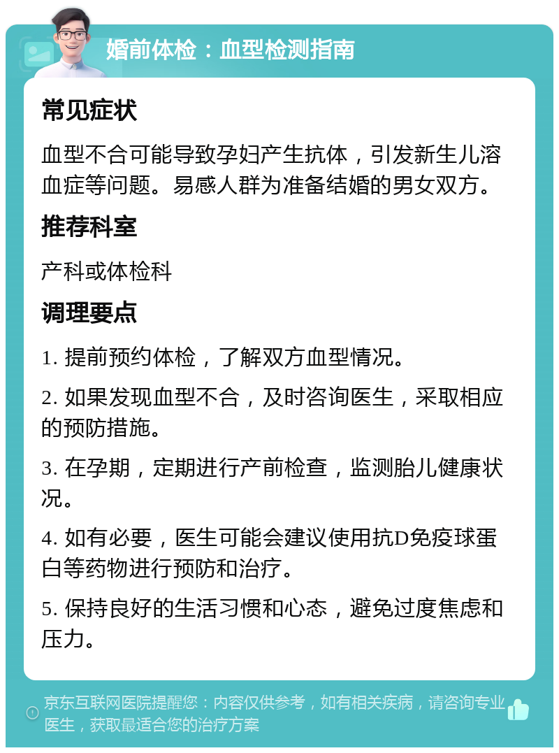 婚前体检：血型检测指南 常见症状 血型不合可能导致孕妇产生抗体，引发新生儿溶血症等问题。易感人群为准备结婚的男女双方。 推荐科室 产科或体检科 调理要点 1. 提前预约体检，了解双方血型情况。 2. 如果发现血型不合，及时咨询医生，采取相应的预防措施。 3. 在孕期，定期进行产前检查，监测胎儿健康状况。 4. 如有必要，医生可能会建议使用抗D免疫球蛋白等药物进行预防和治疗。 5. 保持良好的生活习惯和心态，避免过度焦虑和压力。