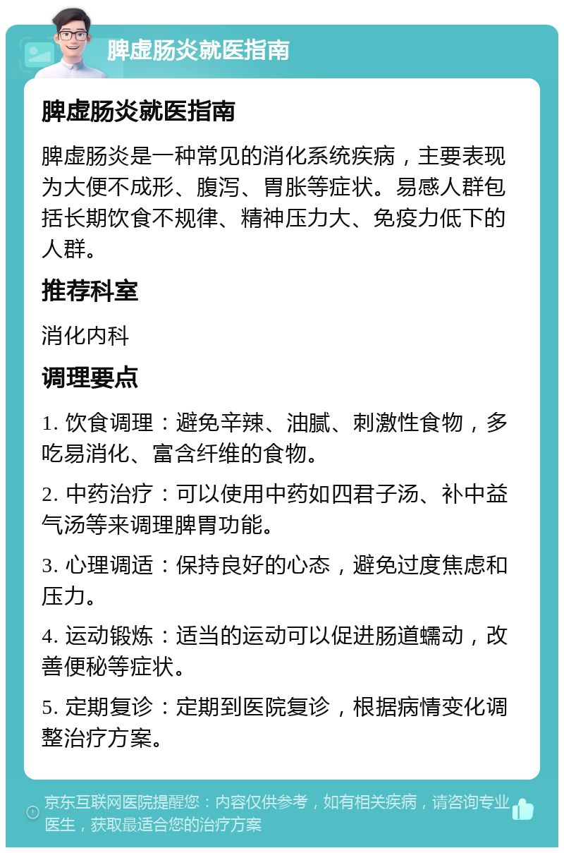 脾虚肠炎就医指南 脾虚肠炎就医指南 脾虚肠炎是一种常见的消化系统疾病，主要表现为大便不成形、腹泻、胃胀等症状。易感人群包括长期饮食不规律、精神压力大、免疫力低下的人群。 推荐科室 消化内科 调理要点 1. 饮食调理：避免辛辣、油腻、刺激性食物，多吃易消化、富含纤维的食物。 2. 中药治疗：可以使用中药如四君子汤、补中益气汤等来调理脾胃功能。 3. 心理调适：保持良好的心态，避免过度焦虑和压力。 4. 运动锻炼：适当的运动可以促进肠道蠕动，改善便秘等症状。 5. 定期复诊：定期到医院复诊，根据病情变化调整治疗方案。