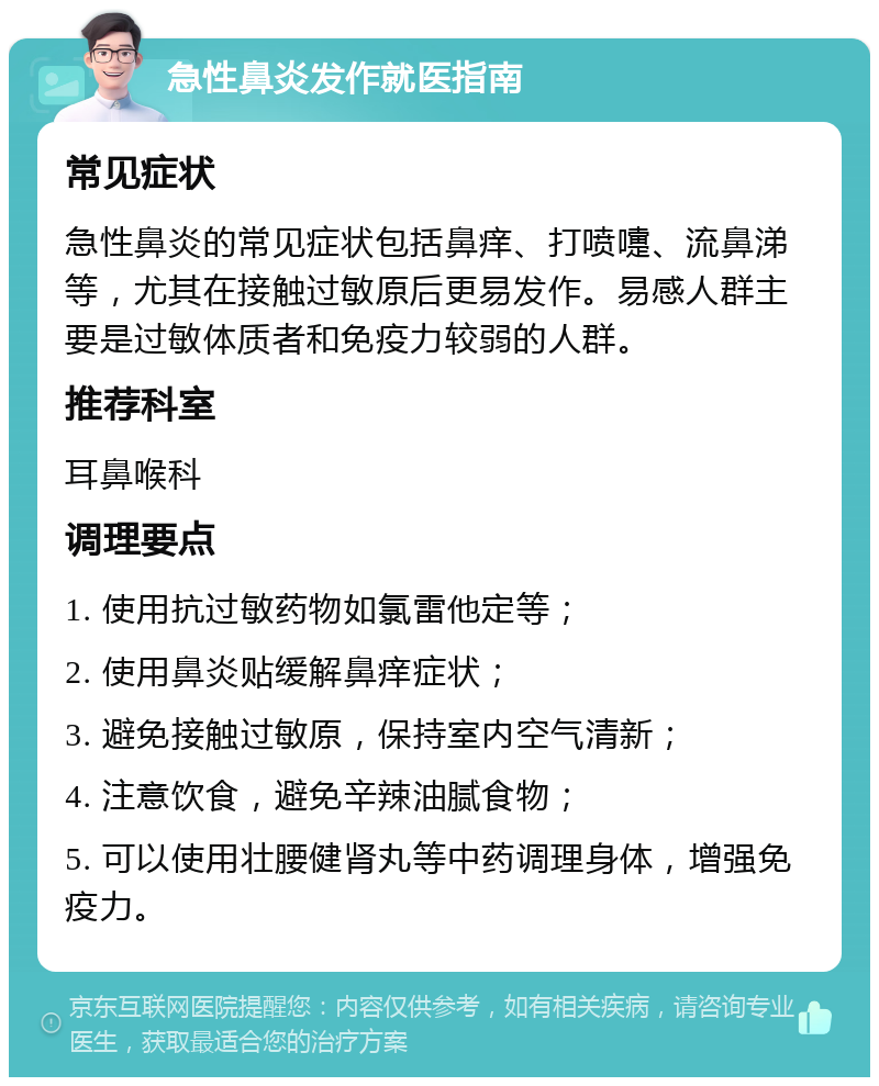 急性鼻炎发作就医指南 常见症状 急性鼻炎的常见症状包括鼻痒、打喷嚏、流鼻涕等，尤其在接触过敏原后更易发作。易感人群主要是过敏体质者和免疫力较弱的人群。 推荐科室 耳鼻喉科 调理要点 1. 使用抗过敏药物如氯雷他定等； 2. 使用鼻炎贴缓解鼻痒症状； 3. 避免接触过敏原，保持室内空气清新； 4. 注意饮食，避免辛辣油腻食物； 5. 可以使用壮腰健肾丸等中药调理身体，增强免疫力。